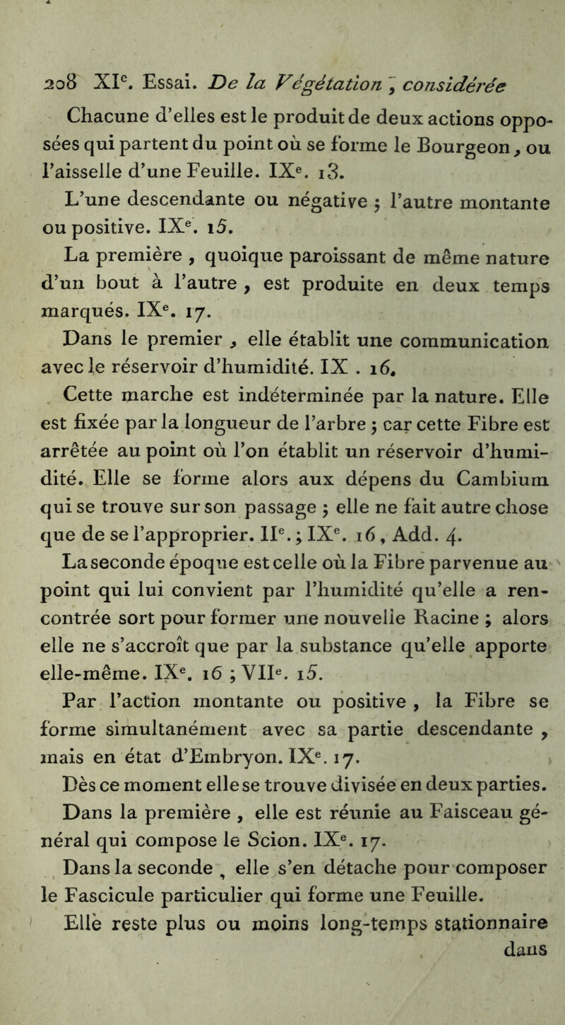 Chacune d’elles est le produit de deux actions oppo- sées qui partent du point où se forme le Bourgeon , ou Faisselle d’une Feuille. IX®. i3. L’une descendante ou négative 5 l’autre montante ou positive. IX®. i5. La première , quoique paroissant de même nature d’un bout à l’autre , est produite en deux temps marqués. IX®. 17. Dans le premier ^ elle établit une communication avec le réservoir d’humidité. IX . 16. . Cette marche est indéterminée par la nature. Elle est fixée par la longueur de l’arbre 5 car cette Fibre est arrêtée au point où l’on établit un réservoir d’humi- dité. Elle se forme alors aux dépens du Cambium qui se trouve sur son passage 5 elle ne fait autre chose que de se l’approprier. II®. ; IX®. 16, Add. 4- La seconde époque est celle où la Fibre parvenue au point qui lui convient par l’humidité qu’elle a ren- contrée sort pour former une nouvelle Racine ; alors elle ne s’accroît que par la substance qu’elle apporte elle-même. IX®. 16 ; VII®. i5. Par Faction montante ou positive , la Fibre se forme simultanément avec sa partie descendante , mais en état d’Embryon. IX®. 17. Dès ce moment elle se trouve divisée en deux parties. Dans la première , elle est réunie au Faisceau gé- néral qui compose le Scion. IX®. 17. Dans la seconde , elle s’en détache pour composer le Fascicule particulier qui forme une Feuille. Elle reste plus ou moins long-temps stationnaire dans )