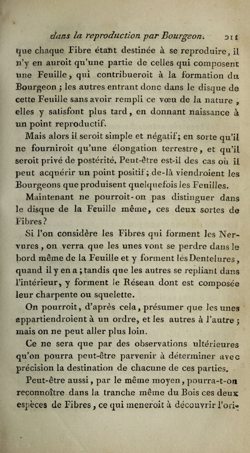 que chaque Fibre étant destinée à se reproduire^ il n’y en auroit qu’une partie de celles qui composent Une Feuille y qui contribueroit à la formation du Bourgeon •, les autres entrant donc dans le disque de cette Feuille sans avoir rempli ce vœu de Ja nature , elles y satisfont plus tard, en donnant naissance à un point reproductif. Mais alors il seroit simple et négatif; en sorte qu’il ne fourniroit qu’une élongation terrestre, et qu’il seroit privé de postérité. Peut-être est-il des cas oii ii peut acquérir un point positif; de-là viendroient les Bourgeons que produisent quelquefois les Feuilles. Maintenant ne pourroit-on pas distinguer dans le disque de la Feuille même, ces deux sortes de Fibres ? 8i l’on considère les Fibres qui forment les Ner- vures , on verra que les unes vont se perdre dans le bord même de la Feuille et y forment les Dentelures, quand il y en a ; tandis que les autres se repliant dans l’intérieur, y forment le Réseau dont est composée leur charpente ou squelette. On pourroit, d’après cela, présumer que les unes appartiendroient à un ordre, et les autres à l’autre ; mais on ne peut aller plus loin. Ce ne sera que par des observations ultérieures qu’on pourra peut-être parvenir à déterminer avec précision la destination de chacune de ces parties. Peut-être aussi, par le même moyen, pourra-t-on reconnoître dans la tranche même du Bois ces deux espèces de Fibres, ce qui menefoit à découvrir l’on-»