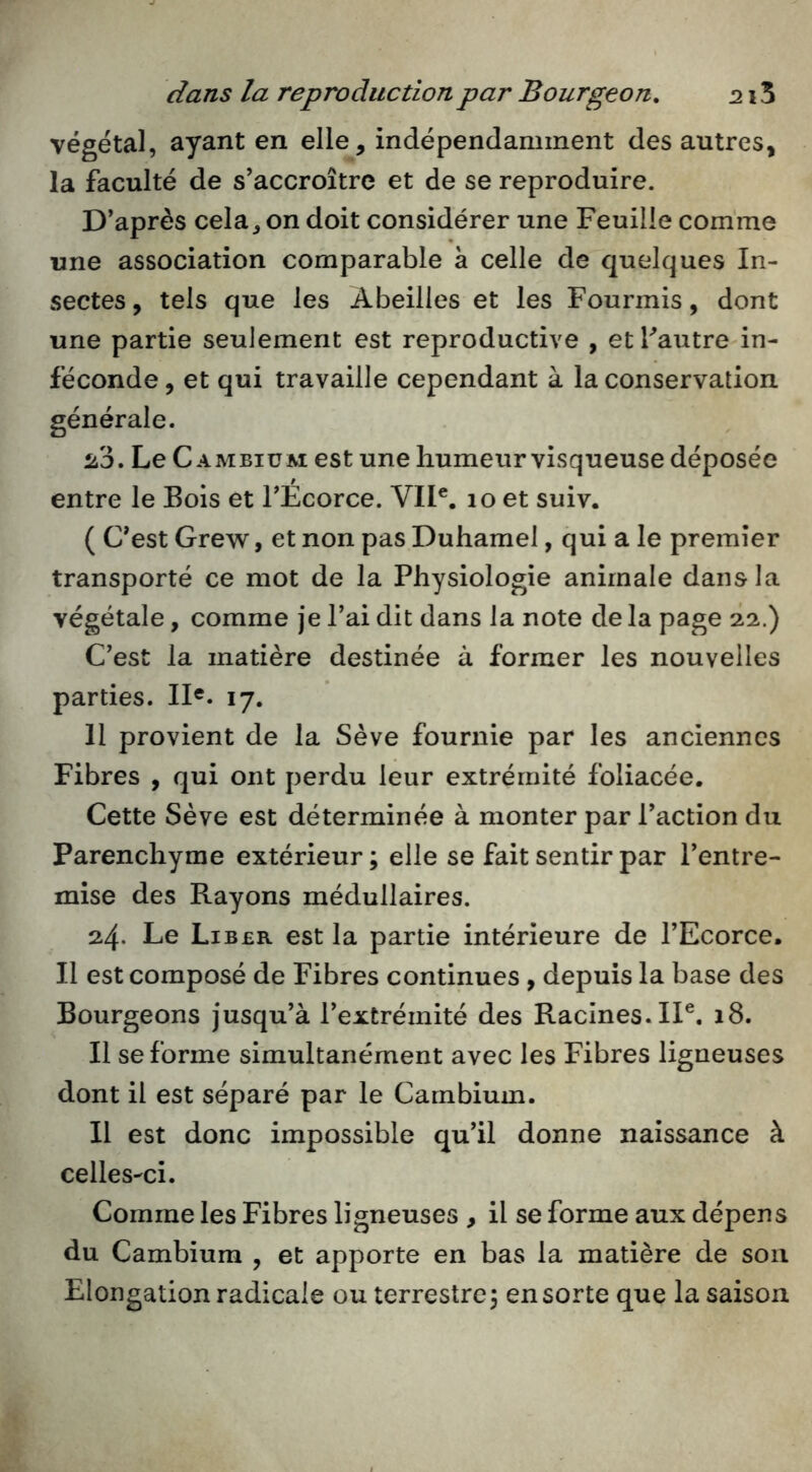 végétal, ayant en elle, indépendamment des autres, la faculté de s’accroître et de se reproduire. D’après cela, on doit considérer une Feuille comme une association comparable à celle de quelques In- sectes , tels que les Abeilles et les Fourmis, dont une partie seulement est reproductive , et Tautre in- féconde , et qui travaille cependant à la conservation générale. ^3. Le Cambium est une humeur visqueuse déposée entre le Bois et l’Ecorce. VII®. 10 et suiv. ( C’est Grew, et non pas Duhamel, qui a le premier transporté ce mot de la Physiologie animale dans la végétale, comme je l’ai dit dans la note de la page 22.) C’est la matière destinée à former les nouvelles parties. II®. 17. 11 provient de la Sève fournie par les anciennes Fibres , qui ont perdu leur extrémité foliacée. Cette Sève est déterminée à monter par l’action du Parenchyme extérieur ; elle se fait sentir par l’entre- mise des Rayons médullaires. 24. Le Liber est la partie intérieure de l’Ecorce. Il est composé de Fibres continues , depuis la base des Bourgeons jusqu’à l’extrémité des Racines. IP. 18. Il se forme simultanément avec les Fibres ligneuses dont il est séparé par le Cambium. Il est donc impossible qu’il donne naissance à celles-ci. Comme les Fibres ligneuses , il se forme aux dépens du Cambium , et apporte en bas la matière de sou Elongation radicale ou terrestre 5 en sorte que la saison