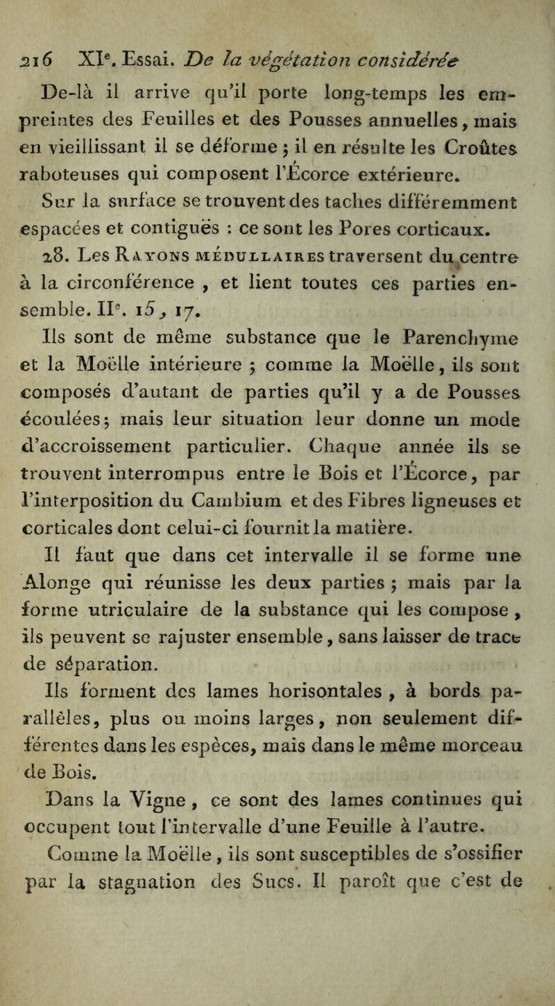 De-là il arrive qu’il porte long-temps les em- preintes des Feuilles et des Pousses annuelles, mais en vieillissant il se déforme \ il en résulte les Croûtes raboteuses qui composent TEcorce extérieure. Sur la surface se trouvent des taches différemment espacées et contiguës : ce sont les Pores corticaux. 28. Les Ra-yons méoullaires traversent du centre à la circonférence , et lient toutes ces parties en- semble. IP. i5^ 17. Ils sont de même substance que le Parenchyme et la Moelle intérieure 5 comme la Moelle, ils sont composés d’autant de parties qu’il y a de Pousses écoulées 5 mais leur situation leur donne un mode d’accroissement particulier. Chaque année ils se trouvent interrompus entre le Bois et l’Ecorce, par l’interposition du Cambium et des Fibres ligneuses et corticales dont celui-ci fournit la matière. Il faut que dans cet intervalle il se forme une Alonge qui réunisse les deux parties ; mais par la forme utriculaire de la substance qui les compose , iis peuvent se rajuster ensemble, sans laisser de trace de séparation. Ils forment des lames horisontales , à bords pa- rallèles, plus ou moins larges, non seulement dif- férentes dans les espèces, mais dans le même morceau de Bois. Dans la Vigne , ce sont des lames continues qui occupent tout l’intervalle d’une Feuille à l’autre. Comme la Moelle , ils sont susceptibles de s’ossifier par la stagnation des Sucs. Il paroît que c’est de