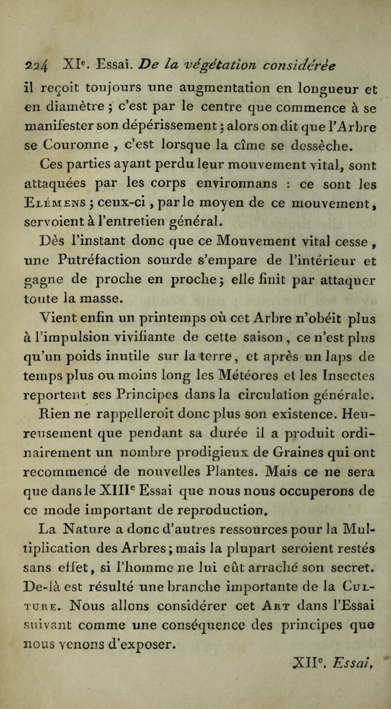 il reçoit toujours une augmentation en longueur et en diamètre 5 c’est par le centre que commence à se manifester son dépérissement ) alors on dit que l’Arbre se Couronne , c’est lorsque la cime se dessèche. Ces parties ayant perdu leur mouvement vital, sont attaquées par les corps environnans : ce sont les Elémens 3 ceux-ci, parle moyen de ce mouvement, servoient à l’entretien général. Dès l’instant donc que ce Mouvement vital cesse , une Putréfaction sourde s’empare de l’intérieur et gagne de proche en proche 3 elle finit par attaquer toute la masse. Vient enfin un printemps où cet Arbre n’obéit plus à l’impulsion vivifiante de cette saison , ce n’est plus qu’un poids inutile sur la terre, et après un laps de temps plus ou moins long les Météores et les Insectes reportent ses Principes dans la circulation générale. Rien ne rappelleroit donc plus son existence. Heu- reusement que pendant sa durée il a produit ordi- nairement un nombre prodigieux de Graines qui ont recommencé de nouvelles Plantes. Mais ce ne sera que dans le XIIP Essai que nous nous occuperons de ce mode important de reproduction, La Nature a donc d’autres ressources pour la Mul- tiplication des Arbres; mais la plupart seroient restés sans effet, si l’homme ne lui eût arraché son secret. De-làest résulté une branche importante de la Cul- ture. Nous allons considérer cet Art dans l’Essai suivant comme une conséquence des principes que nous venons d’exposer. XIP. Essai,