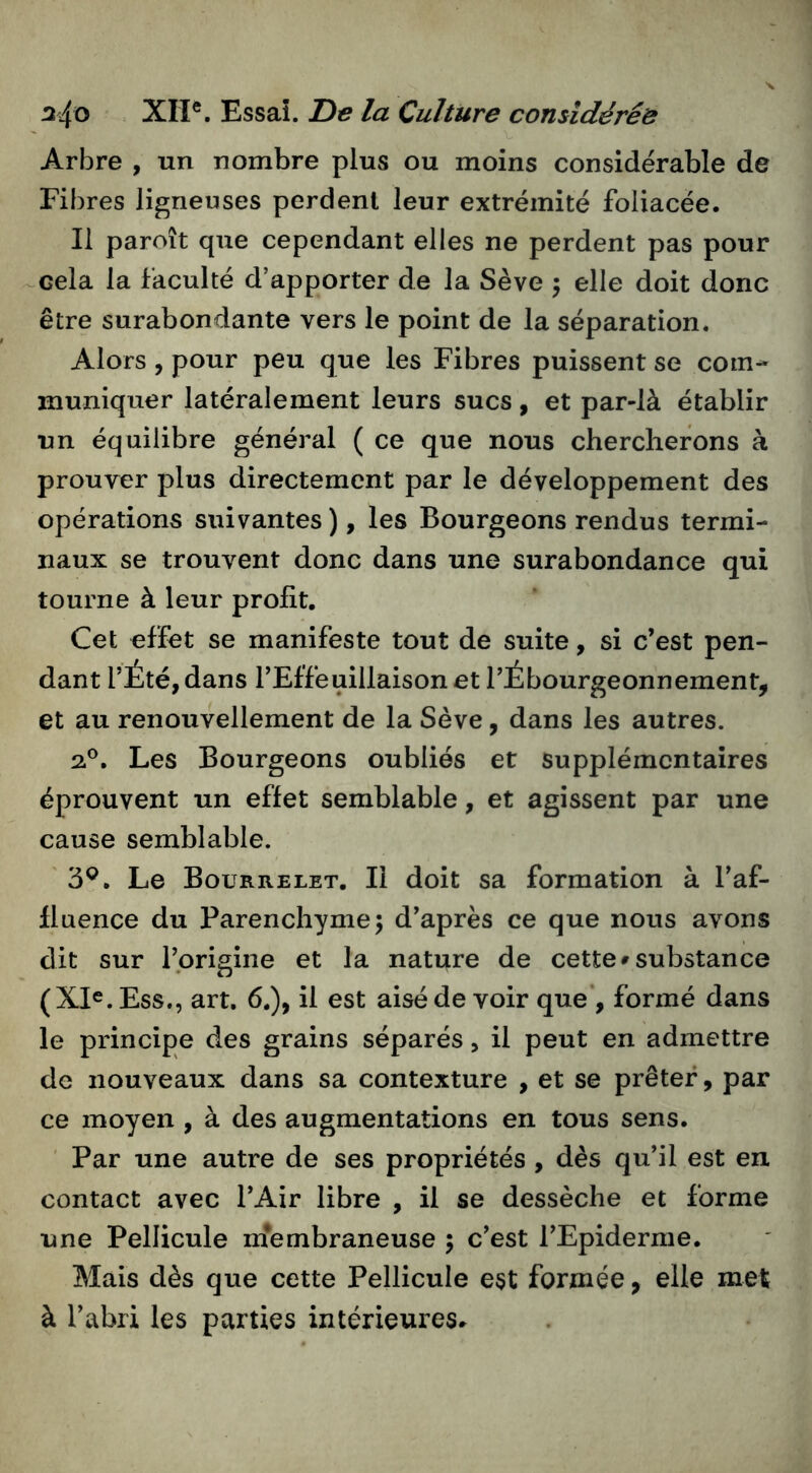 Arbre , un nombre plus ou moins considérable de Fibres ligneuses perdent leur extrémité foliacée. Il paroît que cependant elles ne perdent pas pour ^cela la faculté d’apporter de la Sève \ elle doit donc être surabondante vers le point de la séparation. Alors , pour peu que les Fibres puissent se com- muniquer latéralement leurs sucs, et par-là établir un équilibre général ( ce que nous chercherons à prouver plus directement par le développement des opérations suivantes ), les Bourgeons rendus termi- naux se trouvent donc dans une surabondance qui tourne à leur profit. Cet effet se manifeste tout de suite, si c’est pen- dant l’Été, dans l’Effeuillaison et l’Ébourgeonnement, et au renouvellement de la Sève, dans les autres. 2®. Les Bourgeons oubliés et supplémentaires éprouvent un effet semblable, et agissent par une cause semblable. 3®. Le Bourrelet. Il doit sa formation à l’af- fluence du Parenchyme; d’après ce que nous avons dit sur l’prigine et la nature de cette»substance (XI^.Ess., art. 6.), il est aisé de voir que’, formé dans le principe des grains séparés, il peut en admettre de nouveaux dans sa contexture , et se prêter, par ce moyen , à des augmentations en tous sens. ' Par une autre de ses propriétés , dès qu’il est en contact avec l’Air libre , il se dessèche et forme une Pellicule m*embraneuse ; c’est l’Epiderme, Mais dès que cette Pellicule est formée, elle met à l’abri les parties intérieures»