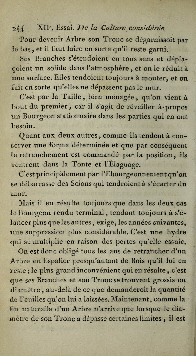 Pour devenir Arbre son Tronc se dégarnissoit par le bas, et il faut faire en sorte qu’il reste garni. Ses Branches s’étendoient en tous sens et dépla- ^oient un solide dans l’atmosphère , et on le réduit à une surface. Elles tendoient toujours à monter, et on fait en sorte qu’elles ne dépassent pas le mur. C’est par la Taille, bien ménagée, qu’on vient à bout du premier, car il s’agit de réveiller à-propos un Bourgeon stationnaire dans les parties qui en ont besoin. Quant aux deux autres, comme ils tendent à con- server une forme déterminée et que par conséquent le retranchement est commandé par la position, ils xentrent dans la Tonte et l’Élaguage. C’est principalement par l’Ebourgeonnement qu’on se débarrasse des Scions qui tendroientà s’écarter du liiiir. Mais il en résulte toujours que dans les deux cas le Bourgeon rendu terminal, tendant toujours à s’é- lancer plus que les autres, exige, les années suivantes, une suppression plus considérable. C’est une hydre qui se multiplie en raison des pertes qu’elle essuie. On est donc obligé tous les ans de retrancher d’un Arbre en Espalier presqu’autant de Bois qu’il lui en reste \ le plus grand inconvénient qui en résulte, c’est que ses Branches et son Tronc se trouvent grossis en diamètre , au-delà de ce que demanderoit la quantité de Feuilles qu’on lui a laissées. Maintenant, comme la En naturelle d’un Arbre n’arrive que lorsque le dia- mètre de son Tronc a dépassé certaines limites , il est