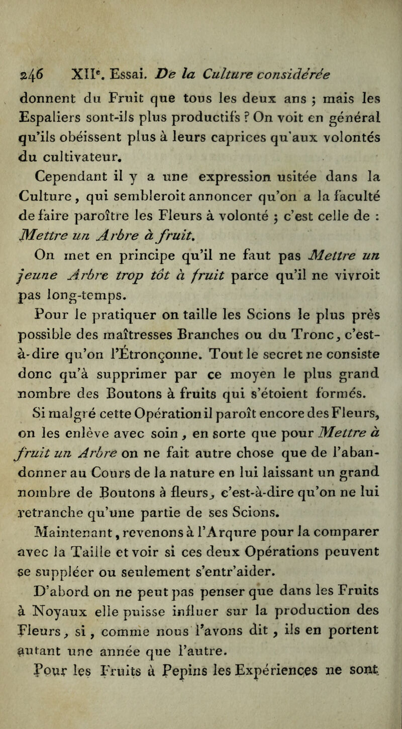 donnent du Fruit que tous les deux ans ; mais les Espaliers sont-iJs plus productifs ? On voit en général qu’ils obéissent plus à leurs caprices qu’aux volontés du cultivateur. Cependant il y a une expression usitée dans la Culture , qui sembleroit annoncer qu’on a la faculté de faire paroître les Fleurs à volonté 5 c’est celle de : JMettre un Arbre à fruit. On met en principe qu’il ne faut pas Mettre un jeune Aj'bre trop tôt a fruit parce qu’il ne vivroit pas long-temps. Pour le pratiquer on taille les Scions le plus près possible des maîtresses Branches ou du Tronc^ c’est- à-dire qu’on rÉtronçoiine. Tout le secret ne consiste donc qu'à supprimer par ce moyen le plus grand nombre des Boutons à fruits qui s’étoient formés. Si malgré cette Opération il paroît encore des Fleurs, on les enlève avec soin , en sorte que pour JMettre à fruit un Arbre on ne fait autre chose que de l’aban- donner au Cours de la nature en lui laissant un grand nombre de Boutons à fleurs^ c’est-à-dire qu’on ne lui retranche qu’une partie de ses Scions. Maintenant, revenons à l’Arqure pour la comparer avec la Taille et voir si ces deux Opérations peuvent se suppléer ou seulement s’entr’aider. D’abord on ne peut pas penser que dans les Fruits à Noyaux elle puisse influer sur la production des Fleurs^ si, comme nous Pavons dit , ils en portent autant une année que l’autre. Pour les Fruits à Pépins les Expériences ne sont