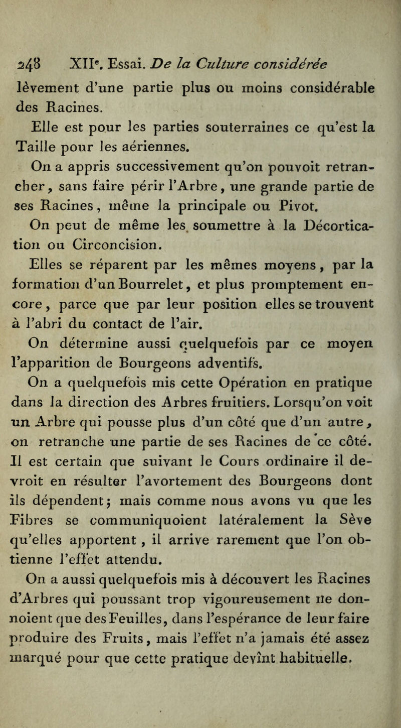 lèvement d’une partie plus ou moins considérable des Racines. Elle est pour les parties souterraines ce qu’est la Taille pour les aériennes. On a appris successivement qu’on pouvoit retran- cher, sans faire périr l’Arbre, une grande partie de ses Racines, même la principale ou Pivot. On peut de même les. soumettre à la Décortica- tion ou Circoncision. Elles se réparent par les mêmes moyens, par la formation d’un Bourrelet, et plus promptement en- core , parce que par leur position elles se trouveilt à l’abri du contact de l’air. On détermine aussi quelquefois par ce moyen l’apparition de Bourgeons adventifs. On a quelquefois mis cette Opération en pratique dans la direction des Arbres fruitiers. Lorsqu’on voit un Arbre qui pousse plus d’un côté que d’un autre , on retranche une partie de ses Racines de ce côté. Il est certain que suivant le Cours ordinaire il de- vroit en résulter l’avortement des Bourgeons dont ils dépendent 5 mais comme nous avons vu que les Fibres se communiquoient latéralement la Sève qu’elles apportent , il arrive rarement que l’on ob- tienne l’effet attendu. On a aussi quelquefois mis à découvert les Racines d’Arbres qui poussant trop vigoureusement ne don- noient que des Feuilles, dans l’espérance de leur faire produire des Fruits, mais l’effet n’a jamais été assez marqué pour que cette pratique devînt habituelle.