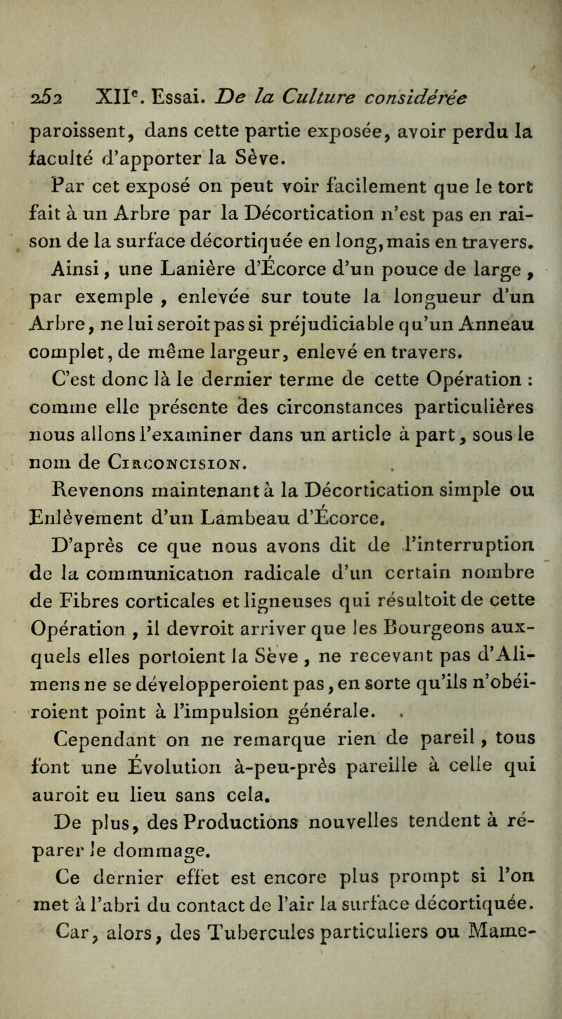 paroissent, dans cette partie exposée, avoir perdu la faculté d’apporter la Sève. Par cet exposé on peut voir facilement que le tort fait à un Arbre par la Décortication n’est pas en rai- son de la surface décortiquée en long,mais en travers. Ainsi, une Lanière d’Ecorce d’un pouce de large , par exemple , enlevée sur toute la longueur d’un Arbre, ne lui seroit pas si préjudiciable q u’un Anneau complet, de même largeur, enlevé en travers. C’est donc là le dernier terme de cette Opération : comme elle présente des circonstances particulières nous allons l’examiner dans un article à part, sous le nom de Circoncision. Revenons maintenant à la Décortication simple ou Enlèvement d’un Lambeau d’Ecorce. D’après ce que nous avons dit de l’interruption de la communication radicale d’un certain nombre de Fibres corticales et ligneuses qui résultoitde cette Opération , il devroit arriver que les Bourgeons aux- quels elles porloient la Sève , ne recevant pas d’Ali- mens ne se développeroient pas, en sorte qu’ils n’obéi- roient point à l’impulsion générale. Cependant on ne remarque rien de pareil, tous font une Évolution à-peu-près pareille à celle qui auroit eu lieu sans cela. De plus, des Productions nouvelles tendent à ré- parer Je dommage. Ce dernier effet est encore plus prompt si l’on met à l’abri du contact de l’air la surface décortiquée. Car, alors, des Tubercules particuliers ou Marne-