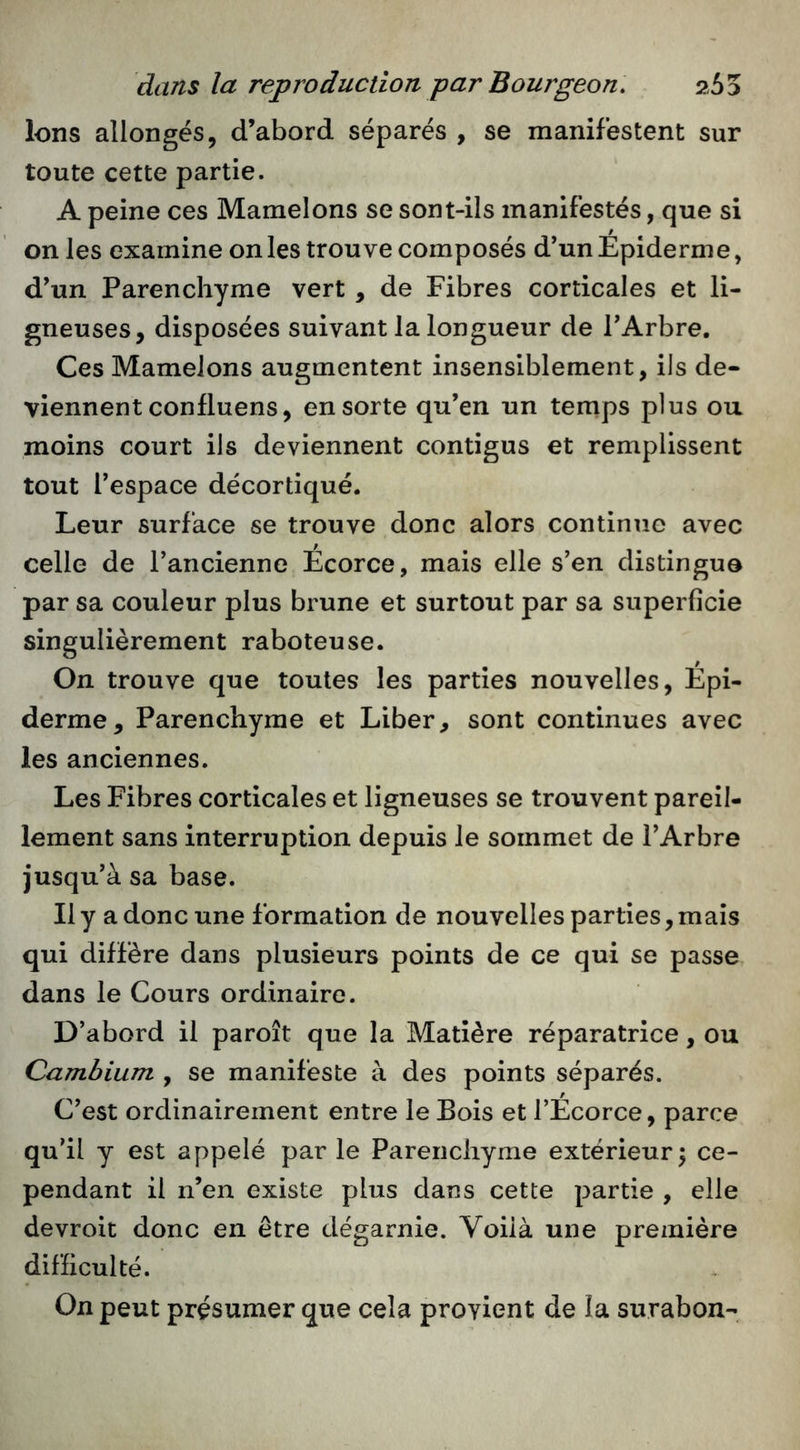 ions allongés, d’abord séparés , se manifestent sur toute cette partie. A peine ces Mamelons se sont-ils manifestés, que si on les examine on les trouve composés d’un Epiderme, d’un Parenchyme vert , de Fibres corticales et li- gneuses, disposées suivant la longueur de l’Arbre. Ces Mamelons augmentent insensiblement, ils de- viennent confluens, en sorte qu’en un temps plus ou moins court ils deviennent contigus et remplissent tout l’espace décortiqué. Leur surface se trouve donc alors continue avec celle de l’ancienne Écorce, mais elle s’en distingue par sa couleur plus brune et surtout par sa superficie singulièrement raboteuse. On trouve que toutes les parties nouvelles, Épi- derme, Parenchyme et Liber, sont continues avec les anciennes. Les Fibres corticales et ligneuses se trouvent pareil- lement sans interruption depuis le sommet de l’Arbre jusqu’à sa base. Il y a donc une formation de nouvelles parties, mais qui diffère dans plusieurs points de ce qui se passe dans le Cours ordinaire. D’abord il paroît que la Matière réparatrice, ou Cambium , se manifeste à des points séparés. C’est ordinairement entre le Bois et l’Écorce, parce qu’il y est appelé par le Parenchyme extérieur^ ce- pendant il n’en existe plus dans cette partie , elle devroit donc en être dégarnie. Voilà une première difficulté. On peut présumer que cela provient de la surabon-