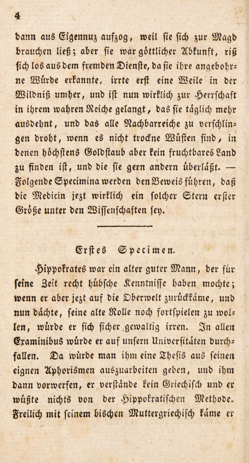 tarnt au§ @tgemtu$ attfeog, weil fte ftch $ur $?agb brauchen lieg; aber fte war göttlicher 2Cbfunft, riß ftch loSauSbem frembett£>tenfb,baffe ihre angebohr- ne ©ürbe erlannte, irrte erjt eine ©eile in bcr ©tlbniß umher, tmb ift nun wirtlich jur vfjerrfchaft in ihrem wahren£Reid?e gelangt, taufte täglich mehr auSbebnt, unb bas alle Stachbarretche ju t?erfd)lin- gen broht, wenn eS nicht trocfne ©üffen ftnb, in benen bod>jlcn^ ©olbjtaub aber fein fruchtbares £anb in finben ift,. unb bie fte gern anbern überlast- — golgenbe©peciminawerben ben23cwetSführen, baß bie Bebirin jejt wirtlich etn fold;er ©tern erfter ©roße unter ben ©iffenfchaften fe$» <Er fl c ö <0 pect men. <£)ippofrateS war ein alter guter Sftann, ber für feine 3ett recht l;übfd>e dtenntniffe haben mochte; wenn er aber jejt auf bie Oberwelt ^urücftdme, unb nun bdchte, feine alte Stolle noch fortfpielen ju wols len, würbe er ft'ch ftcher gewaltig irren» Sn allen ©raminibuS würbe er auf unfern Umoerfttdren burefjs fallen» £)a würbe man ihm eine ShefiS auv feinen eignen Aphorismen au^uarbeiten geben, unb ihm bann borwetfen, er oerfldnbe fein ©riechifch unb er wüßte nichts oon ber vf>ippotratifd)en -^ethobe» gretlich mit feinem btSchen SStuttergriechifd; tarne er