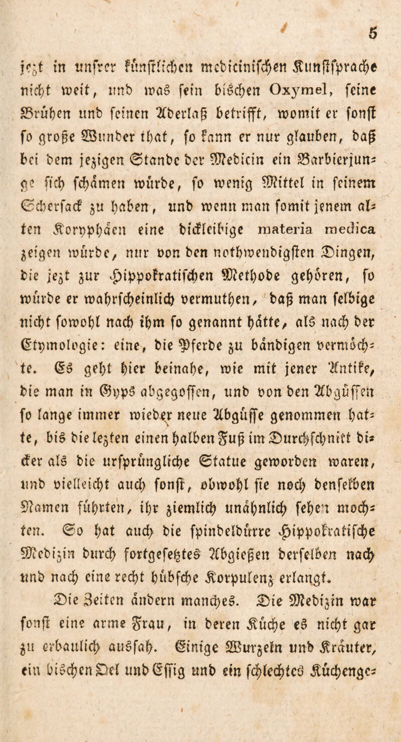 jröt in tmfrer ftm fr lieben mcbtcimf$«i SCunflfpracbe nicht weit, imb wa§ fein bBeben Oxymel, feine Prüften unb feinen Ebering betrifft, womit er fon|f fo große SBunber tbat, fo fann er nur glauben, baß bet bem je^tgen ©tanbe bet* OTebicin ein §3arbterjum ge ft et) fd)amen würbe, fo wenig Mittel in feinem ©eberfaef ju haben, unb wenn man formt jenem ah* ten Äorpphdcn eine büfletbige materia raedica geigen würbe, nur oon ben ncfbwcnbigjlcn Gingen, bie ic5t jur ^ippofratifehen SDiethobe geboren, fo würbe er wabrfcheinlich oermuthen, baß man felbige nicht fowobt nach ihm fo genannt batte, aB nach ber (Stpmologie: eine, bie ?)ferbe $u bdnbtgen Perm och* te. gebt tyier beinahe, wie mit jener ‘tfntife, bie man in @h;p3 abgegoffen, unb oon ben 2Cbgüffen fo lange immer rnieber neue 2(bgüffe genommen t)aU te, bB bie lebten einen halben Jujj im £)urcbfcbmft bü der aB bie urfprünglicbe ©tatue geworben waren, unb oielleicbt auch fonff, obwohl ftc noch benfetben Sftamcn führten, ihr ziemlich unähnlich fc&en moch5 ten. ©o l;at auch bie fptnbelbürre ^ippofratifebe ^tebijin burcl) forfgefe^teS ?(bgteßen berfelben nach unb nach eine recht hübfebe jtorpulenj erlangt* £)ie Beiten anbern manches. £)ie Wtebi$in war fonfi eine arme Stau, in bereu $ücbe eS nicht gar $u erbaulich aiBfah- Einige SBurgefn unb trauter, ein btt'chcnDel imbßfftg tmb ein fchlecf)tcö Äuchengcs i