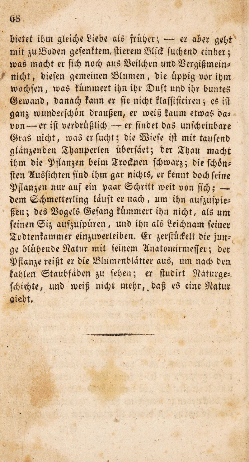 Bietet ihm gleiche £tebe aU früher; — er aber geht mit julBoben gefenftem, flierem SSltcf fuchenb einher; ma§ macht er ftd> nod) äug SSeildjen unb 23ergi§mein* nid;t, biefen gemeinen SStumen , bie üppig Dor ihm warfen, roaS fümmert i^ii ipr £>uft unb ü)r buntem dkmanb, banach fann er fie nicht flafftftciren ; eS ift gan§ munberfcpon braugen, er mei§ faum etwas ba* iwn— er ift üerbrüßlid) — er ftnbet baS unfeheinbare @5taS nicht, waS erfucht; bie SBiefe ift mit taufenb gldn^enben Sl;aupcrien überfdet; ber Span macht ihm bie ^fianjen beim &roefnen fchwarj; bte fct>ori- |ten luSfichten ftnb ihm gar nichts, er fennt buch feine spjtanjen nur auf ein paar Schritt weit t>on (ich? — Bern Schmetterling lauft er nach , um ihn aufjufpies fen; beS SBogelS ©efang fümmert ihn nicht, als um feinen ©ij auf^ufpüren, unb ihn als Leichnam feiner Sebtenfammer einjuoerleiben. (£r gerjtücfeit bie jun-, ge blüpenbe üftatur mit feinem 2fnatomirmeffer; ber *])flanke reißt er bie ^Blumenblätter aus, um nach ben fahlen Staubfdben 51t [eben; er ftubirt ^täturge- fchidjte, unb weiß md;t mehr,,baß eS eine Statur üiebt