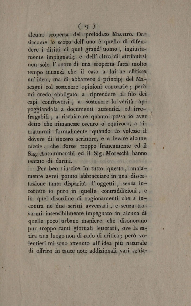 alcuna scoperta del. :prelodato Maestro. Orà siccome lo scopo dell’ uno è quello di difen- dere i diritti di quel grand’ uomo , ingiusta+ mente impugnati; e dell’ altro/di attribuirsi non' solo l’ onore di una scoperta fatta. molto tempo innanzi che il caso a. lui ne offrisse: un’ idea, ma di abbattere i principj del Ma- scagni col sostenere opinioni contrarie ; però mi credo obbligato a riprendere il. filo dei capi controversi , a sostenere la verità ap: poggiandola a documenti autentici ed irre— detto che rimanesse oscuro 0 equivoco, a ri- trattarmi formalmente “quando lo volesse 1l dovere di: sincero scrittore, e a levare alcune taccie ; che forse troppo francamente ed il Sig. Antommarchi ed il Sig. Moreschi hanno tentato «di darmi. Per ben riuscire in tutto questo, mala- mente avrei potuto abbracciare in una disser- tazione tanta disparità d’ oggetti , senza in- correre io pure in ‘quelle. contraddizioni, e in quel disordine di ragionamenti che s' in- contra ne due scritti avversari, e senza tro- varmi insensibilmente impegnato in alcuna di quelle poco urbane maniere che disonorano pur troppo tanti giornali letterari, ove la sa- lentieri mi sono attenuto all'idea più naturale di offrire in tante note addizionali vari schia-