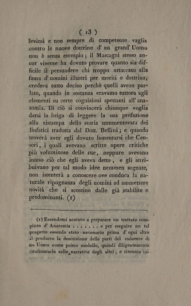 levinsi e non sempre di competente. vaglia contro le nuove dottrine d' un grand’ Uomo non è senza esempio ; il Mascagni stesso an- cor vivente ha dovuto provare quanto sia dif- ficile il persuadere chi troppo attaccato alla fama d'uomini illustri per. meriti e dottrina; credeva tutto deciso perchè quelli avean par- lato, quando in sostanza eravamo tuttora agli elementi su certe cognizioni spettanti all’ ana- tomia. Di ciò si convincerà chiunque voglia darsi la briga di leggere la sua prefazione alla ristampa della storia summentovata dei linfatici tradotta dal Dott. Bellini; e quando troverà aver egli dovuto lamentarsi che Cen- sori, i quali avevano scritte opere critiche più voluminose delle sue, neppure avevano inteso ciò che egli aveva detto, e gli attri- buivano per tal modo idee nemmen sognate, non istenterà a conoscere ove conduca Ja na- turale ripugnanza degli uomini ad ammettere novità che si scostino dalle già stabilite e predominanti. (1) ny (1) Essendomi accinto a preparare un trattato com- piuto d’ Anatomia + . + +. . . e per eseguire nn tal progetto essendo stato necessario prima d’ ogni altro il produrre la descrizione delle parti del cadavere di nu Uomo come primo modello, quindi diligentemente confrontarle colle, narrative degli altri, e ritenere ine.