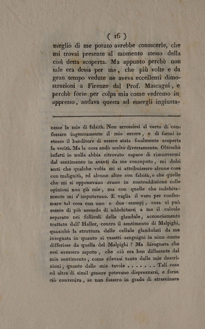 meglio di me potuto avrebbe conoscerle, che mi trovai presente ‘al. momento ‘stesso . della così detta ‘scoperta; ‘Ma appunto perchè non tale era dessa per me, che più volte e da gran ‘\tempo' vedute ‘ne aveva eccellenti dimo- strazioni ‘a’ Firenze dal Prof. Mascagni, e perchè forse. per colpa mia come vedremo in appresso , ‘andava ‘questa \ad. essergli ‘ingiusta- . IT ‘cesse le mie di falsità. Non arrossirei al certo di con- fessare ingenuamente il. mio errore, e di farmi io stesso il banditore di'essere stata finalmente scoperta la verità. Ma la cosa andò molto'diversamente. Oltrechè infatti io nulla abbia ritrovato capace. di rimuovermi dal sentimento in avanti da me conceputo, mi dolsi anzi che qualche volta mi si attribuissero alcune cose con malignità, ed alcune. altre con falsità, e che quielle che mi si opponevano erano in contraddizione colle opinioni non già mie, ma con quelle che indebita- mente ‘mi s'imputavano. E vaglia il vero per confer- mare’ tal cosa con ‘uno o due vesempj, cosa. vi può essere di ‘più assurdo di addebitarsi a me il calcolo separato nei 'follicoli delle glandule, acconciamento trattato dall’ Haller, contro il sentimento di Malpighi, quasichè la struttura «delle cellule glandulari «da me insegnata in quanto ai vasetti sanguigni in niun conto differisse da quella. del Malpighi ? Ma bisognava che essi avessero saputo i, che .ciò era ben differente dal mio sentimento ; come rilevasi tanto dalle mie descri zioni; quanto dalle mie tavole +. . + +.» . + Tali cose ed altre di simil genere potevano disprezzarsi, e forse ciò conveniva, se non fossero in grado di strascinare