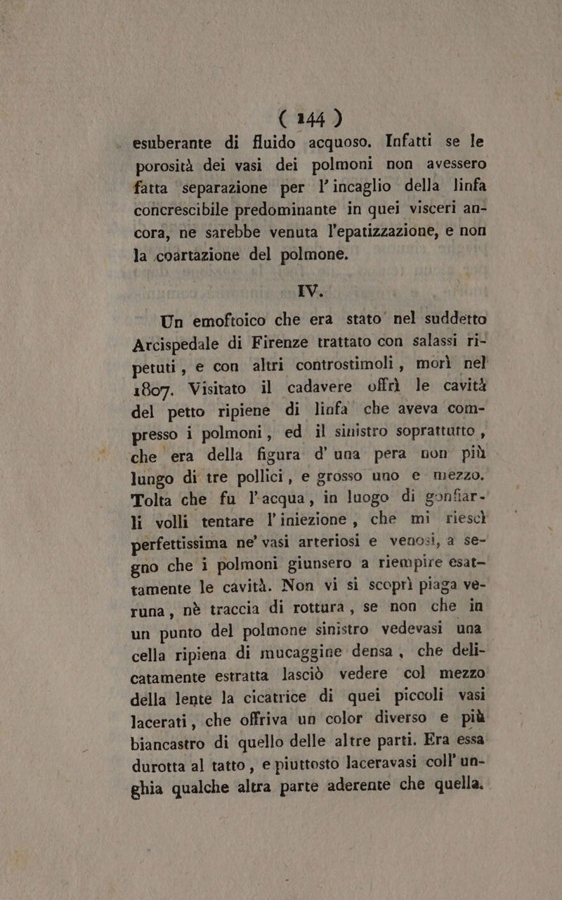 esuberante di fluido ‘acquoso. Infatti se le porosità dei vasi dei polmoni non avessero fatta ‘separazione per l’incaglio della linfa concrescibile predominante in quei visceri an- cora, ne sarebbe venuta l’epatizzazione, e non la .coartazione del polmone. IV. Un emoftoico che era stato’ nel suddetto Arcispedale di Firenze trattato con salassi ri- petuti , e con altri controstimoli, morì nel 1807. Visitato il cadavere offrì le cavità del petto ripiene di linfa che aveva com- presso i polmoni, ed il sinistro soprattutto , che era della figura d’ una pera non più lungo di tre pollici, e grosso uno e mezzo. Tolta che fu l’acqua, in luogo di gonfiar- li volli tentare l'iniezione, che mi riescì perfettissima ne’ vasi arteriosi e venosi, a se- gno che i polmoni giunsero a riempire esat- tamente le cavità. Non vi sì scoprì piaga ve- runa, nè traccia di rottura, se non che in un punto del polmone sinistro vedevasi una cella ripiena di mucaggine densa, che deli- catamente estratta lasciò vedere col mezzo della lente la cicatrice di quei piccoli vasi lacerati, che offriva un color diverso e più biancastro di quello delle altre parti. Era essa durotta al tatto , e piuttosto laceravasi coll’ un- ghia qualche ‘altra parte aderente che quella.