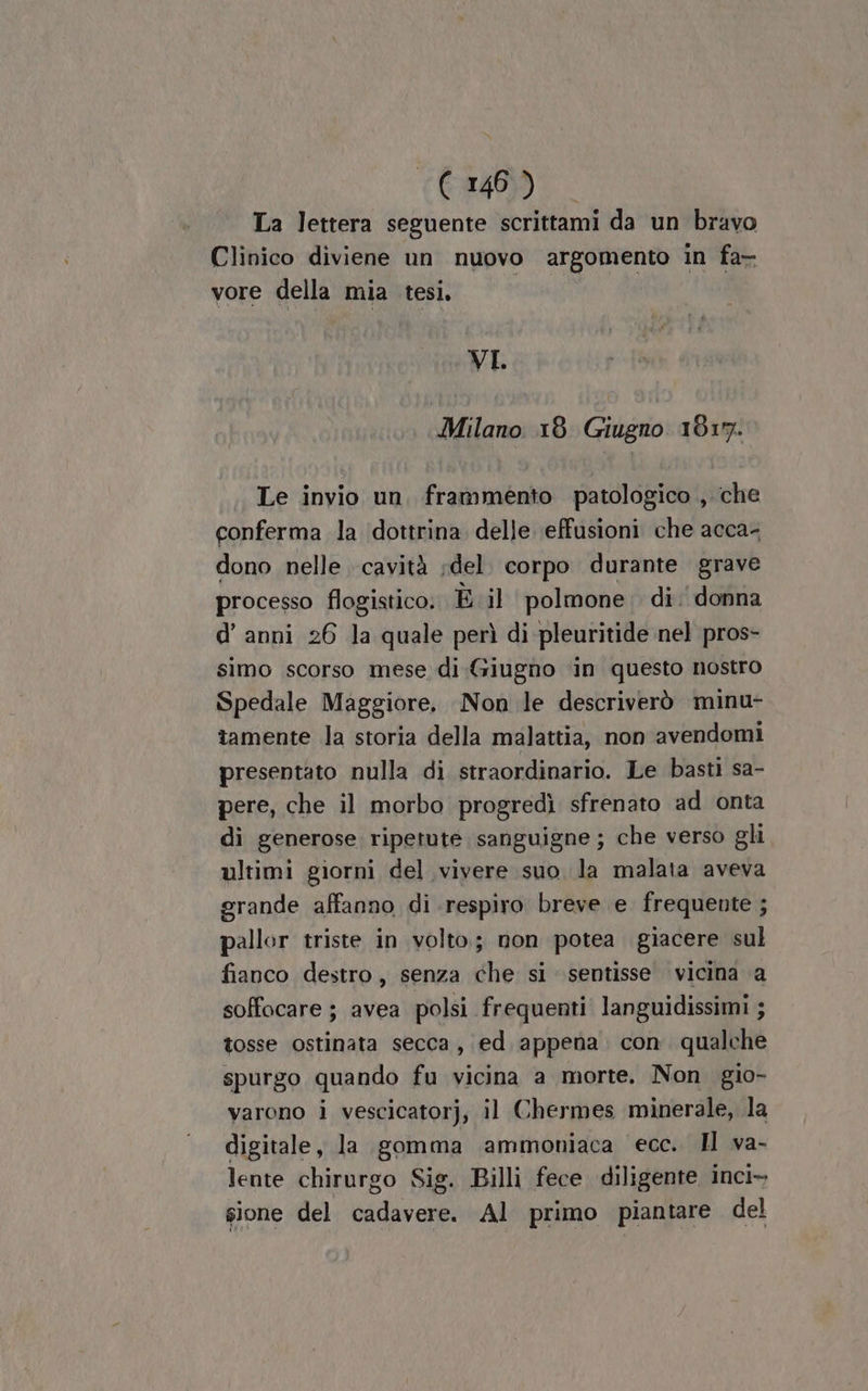 La lettera seguente scrittami da un bravo Clinico diviene un nuovo argomento in fa- vore della mia tesi, VI Milano 18. Giugno 1817. Le invio un, frammento patologico , che conferma la ‘dottrina delle effusioni che acca- dono nelle cavità del. corpo durante grave processo flogistico.. È il polmone: di: donna d’ anni 26 Ja quale perì di pleuritide nel pros- simo scorso mese di Giugno ‘in questo nostro Spedale Maggiore. Non le descriverò minu- tamente la storia della malattia, non avendomi presentato nulla di straordinario. Le basti sa- pere, che il morbo progredì sfrenato ad onta di generose ripetute sanguigne ; che verso gli ultimi giorni del vivere suo la malata aveva grande affanno di respiro breve e frequente ; pallor triste in volto; non potea giacere sul fianco destro, senza che si sentisse vicina a soffocare ; avea polsi frequenti languidissimi ; tosse ostinata secca, ed appena. con. qualche spurgo quando fu vicina a morte. Non gio- varono i vescicatorj, il Chermes minerale, la digitale, la gomma ammoniaca ecc. Il va- lente chirurgo Sig. Billi fece diligente inci» sione del cadavere. Al primo piantare del
