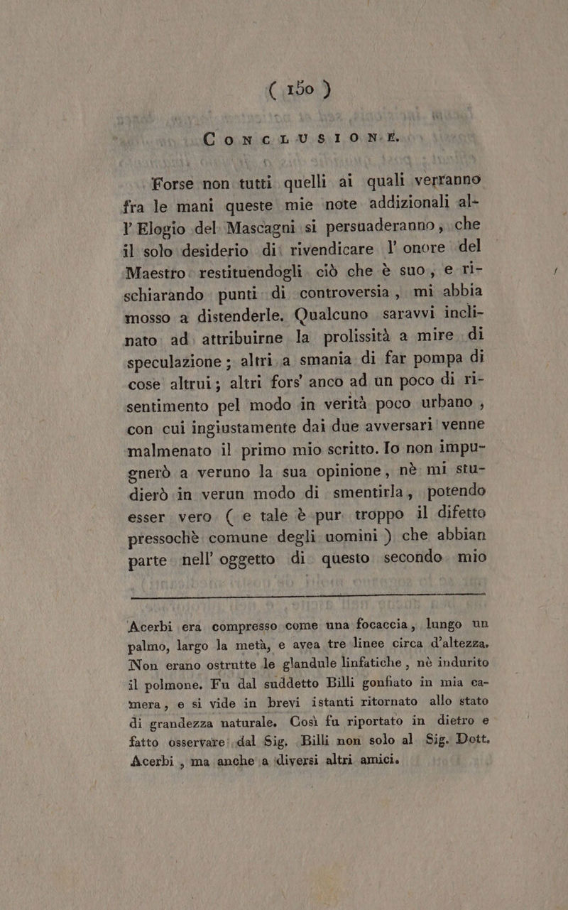 ConcLUusio nN:t ‘Forse non tutti quelli ai quali verranno fra le mani queste mie ‘note. addizionali al- Y Elogio del. Mascagni sì persuaderanno ; che il solo desiderio di rivendicare 1’ onore del Maestro: restituendogli. ciò che è suo, e ri- schiarando punti. di controversia, mi abbia mosso a distenderle. Qualcuno saravvi incli- nato: ad. attribuirne la prolissità a mire di speculazione ; altri.a smania di far pompa di cose altrui; altri fors anco ad un poco di ri- sentimento pel modo .in verità poco urbano , con cui ingiustamente dai due avversari venne malmenato il primo mio scritto. To non impu- gnerò a veruno la sua opinione, nè mi stu- dierò in verun modo di smentirla,, potendo esser. vero. ( e tale è-pur. troppo il difetto pressochè. comune degli. uomini ) che abbian parte nell’ oggetto di. questo. secondo. mio Acerbi era. compresso come una focaccia, lungo un palmo, largo la metà, e avea tre linee circa d'altezza, Non erano ostrutte le glandule linfatiche , nè indurito il polmone. Fu dal suddetto Billi gonfiato in mia ca- mera, e si vide in brevi istanti ritornato allo stato di grandezza naturale. Così fu riportato in dietro e fatto osservare: dal Sig. Billi non solo al Sig. Dott. Acerbi, ma anche a ‘diversi altri amici.