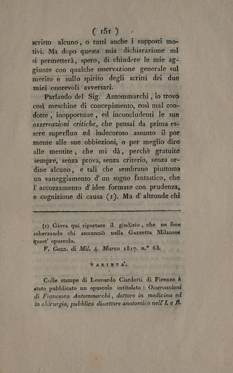 Gabel, scritto. alcuno, o tutti anche i supposti mo- tivi. Ma dopo questa mia dichiarazione mi si permetterà, spero, di chiudere le mie ag- giunte con qualche osservazione generale sul merito e sullo spirito degli scritti dei due miei ‘onorevoli avversari. | Parlando del Sig. Antommarchi , io trovò così meschine di concepimento, così mal con- dotte , inopportune , ed inconcludenti le sue osservazioni critiche, che pensai da prima es sere superfluo ed indecoroso assunto il por mente. alle sue obbiezioni; ‘o per meglio dire alle mentite, che mi dà, perchè gratuite sempre, senza prova, senza criterio, senza or- dine alcuno, e tali che sembrano piuttosto un vaneggiamento d’ un sogno fantastico, che ? accozzamento d'idee formate con prudenza, e cognizione di causa (1). Ma d’' altronde chi [min (1) Giova qui riportare il giudizio , che ne fece scherzando chi annunciò nella. Gazzetta Milanese quest’ opuscolo. V. Gazz. di Mil. 4. Marzo 1817: n.° 63: VARIETÀ, Colle stampe di Leonardo Ciardetti di Firenze è stato pubblicato un opuscolo intitolato : Osservazioni di Francesco Antommarchi , dottore in medicina ed in chirurgia, pubblico dissettore anatomico nell’ L e AR