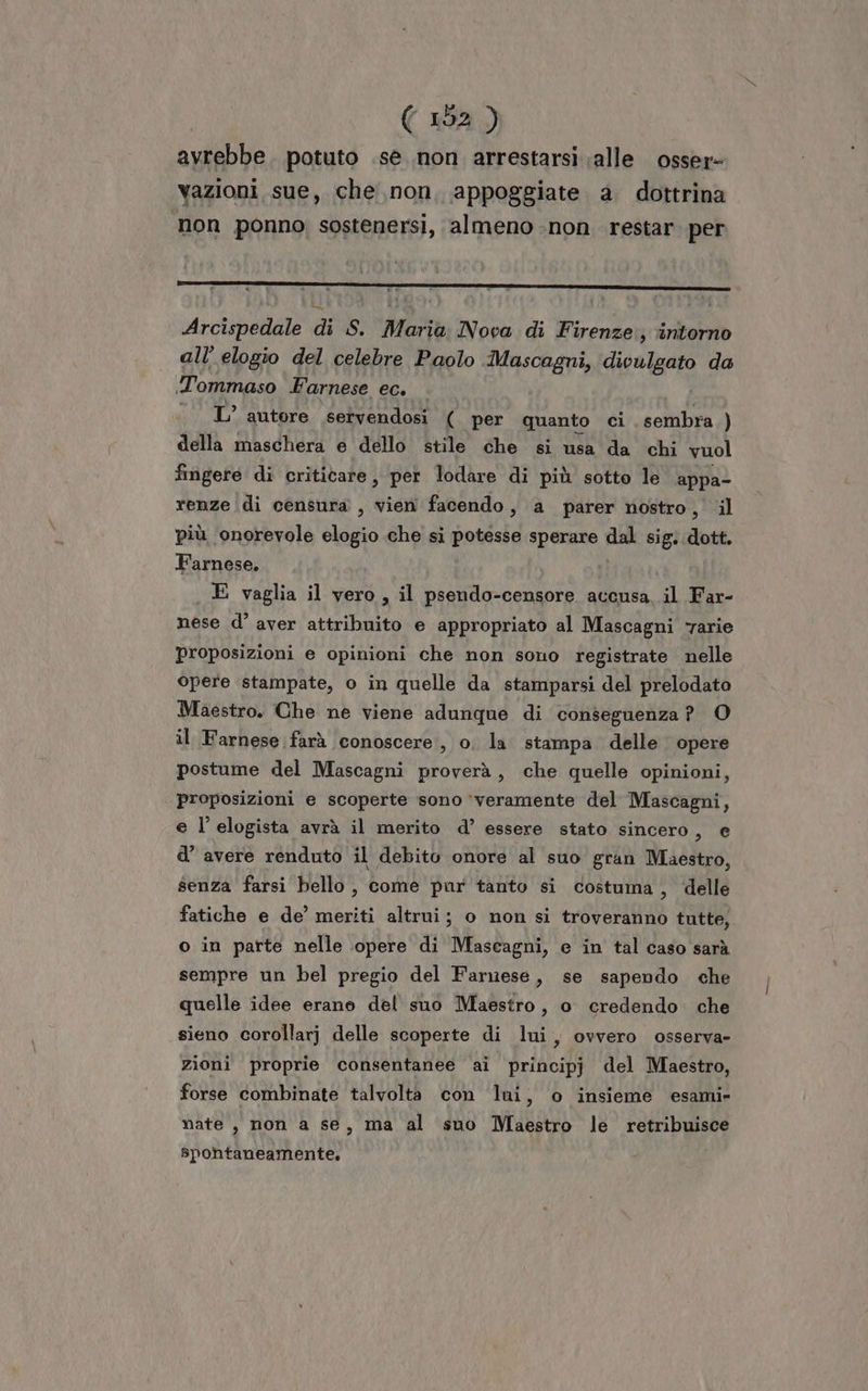 avrebbe. potuto .se non arrestarsi alle osser- vazioni sue, che non, appoggiate a dottrina non ponno sostenersi, almeno non restar. per Arcispedale di S. Maria Nova di Firenze; intorno all’ elogio del celebre Paolo Mascagni, divulgato da Tommaso Farnese ec. L’ autore servendosi ( per quanto ci sembra ) della maschera e dello stile che si usa da chi vuol fingere di crititarte, per lodare di più sotto le appa- renze di censura, vien facendo, a parer nostro, il più onorevole “960 che si potesse sperare dal sig. dott. Farnese. . E vaglia il vero, il psendo-censore accusa il Far- nese d’ aver attribuito e appropriato al Mascagni ‘rarie proposizioni e opinioni che non sono registrate nelle opere stampate, o in quelle da stamparsi del prelodato Maestro. Che ne viene adunque di conseguenza? O il Farnese farà conoscere, o. la stampa delle opere postume del Mascagni proverà, che quelle opinioni, proposizioni e scoperte sono ‘veramente del Mascagni, e l’elogista avrà il merito d’ essere stato sincero, e d’ avere renduto il debito onore al suo gran Maestro, senza farsi bello , come par tanto si costuma, ‘delle fatiche e de’ meriti altrui; o non si troveranno tutte, o in parte nelle opere di Mascagni, e in tal caso sarà sempre un bel pregio del Farnese, se sapendo che quelle idee erano del suo Maestro, o credendo. che sieno corollarj delle scoperte di lui, ovvero osserva- zioni proprie consentanee ai principj del Maestro, forse combinate talvolta con ‘lui, o insieme esami» nate , non a se, ma al suo Maestro le retribuisce spontaneamente.