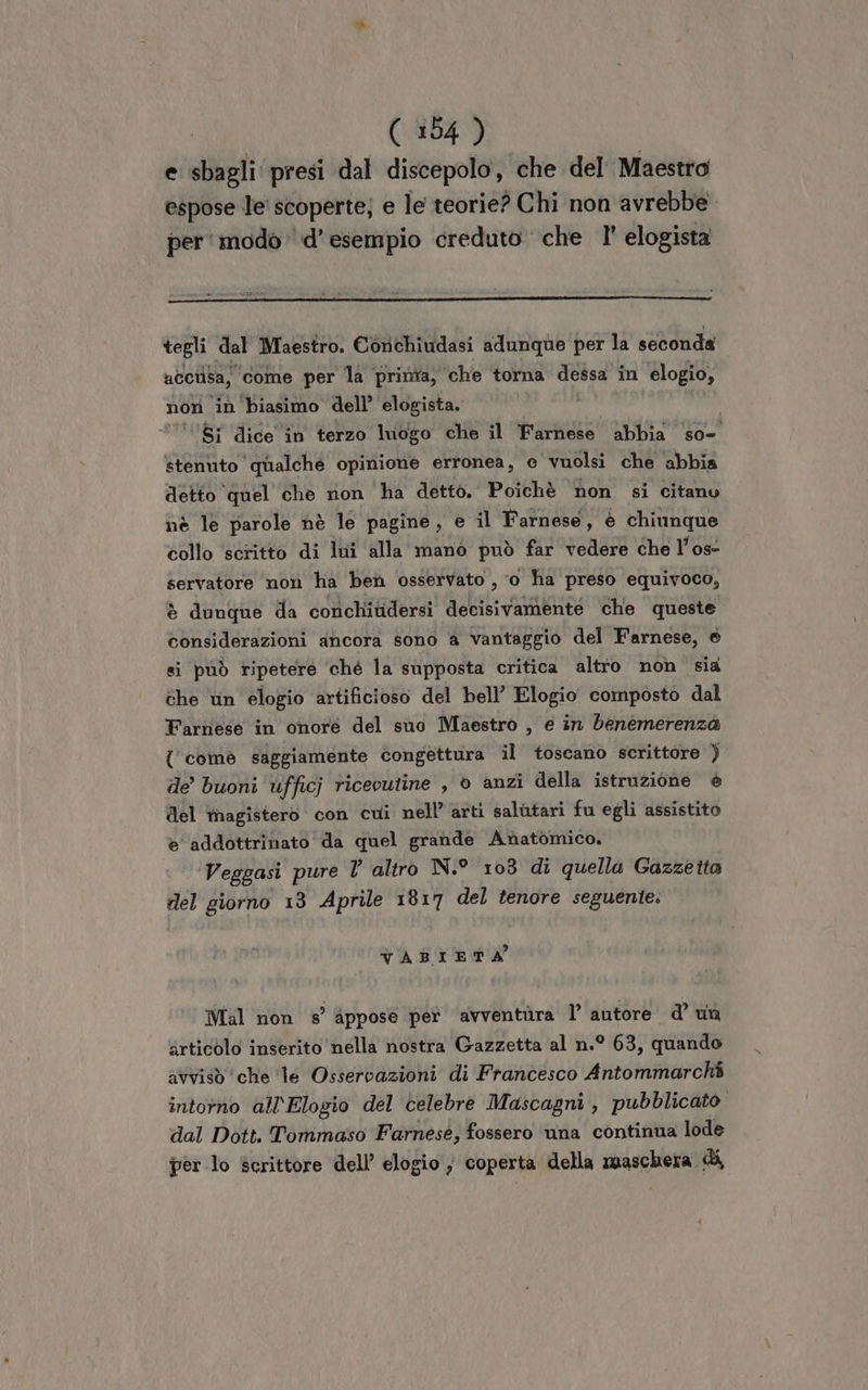 e sbagli presi dal discepolo, che del Maestro espose le' scoperte; e le teorie? Chi non avrebbe per' modo ‘d’esempio creduto che 1° elogista tegli dal Maestro. Conchiudasi adunque per la seconda acciisa, come per la prima, che torna dessa in elogio, non in biasimo dell’ elogista. ‘’ $i dice in terzo luogo che il Parngio abbia so- stenuto qualche opinione erronea, c vuolsi che abbia detto ‘quel ‘che ron ha detto. Poichè non si citanu nè le parole nè le pagine, e il Farnese, è chiunque collo scritto di lui alla mano può far vedere che l’os- servatore non ha ben osservato , ‘0 ha preso equivoco, è dunque da conchitidersi decisivamenté che queste considerazioni ancora sono a vantaggio del Farnese, e si può ripetere ‘ché la supposta critica altio non sia che vn elogio artificioso del bell’ Elogio composto dal Farnese in onore del suo Maestro , é in benemerenza { comè saggiamente congettura il toscano scrittore ) de buoni 'ufficj ricevutine , © anzi della istruzione è del magistero con cui nell’ arti salutari fu egli assistito è addottrinato da quel grande Anatomico, Veggasi pure V altro N.° 103 di quella Gazzetta del giorno 13 Aprile 1917 del tenore seguente. VABIETA Mal non s’ Appose pet avventùra 1’ autore d’ un articolo inserito nella nostra Gazzetta al n.° 63, quando avvisò che ‘le Osservazioni di Francesco Antommarchi intorno all'Elogio del celebre Mascagni, pubblicato dal Dott. Tommaso Farnese, fossero una continua lode per lo scrittore dell’ elogio ; coperta della maschera di,