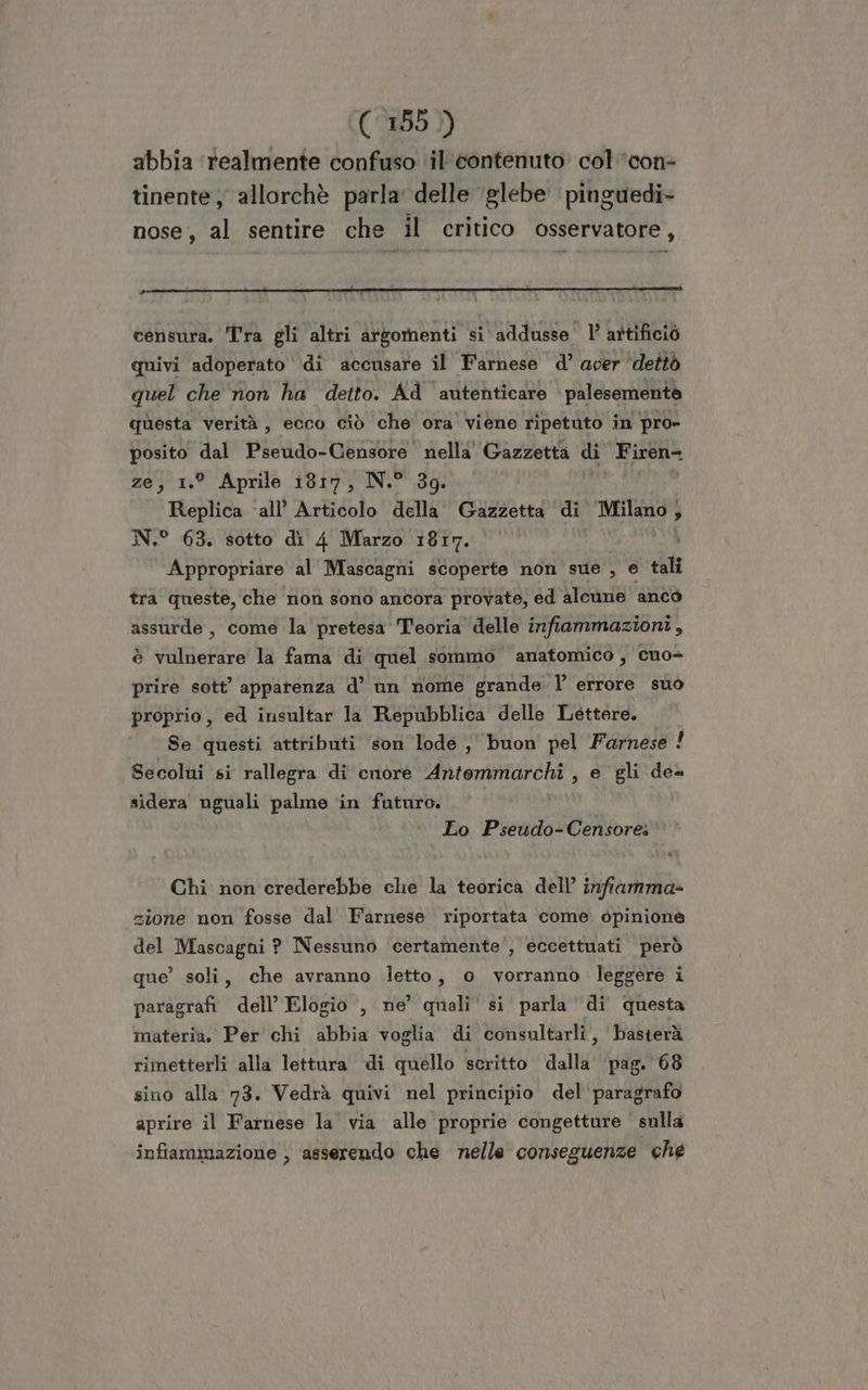 (©8595 )) abbia ‘realmente confuso ‘il'contenuto’ col ’con- tinente, allorchè parla’ delle glebe pinguedi» nose, al sentire che il critico osservatore, censura, Tra gli altri artomenti si addusse l’ attificiò quivi adoperato ‘di accusare il Farnese d’ aver ‘dettò quel che non ha deito. Ad autenticare palesemente questa verità, ecco ciò che ora viene ripetuto in pro- posito dal Pseudo-Censore nella Gazzetta di Firen- ze, 1.° Aprile 1817, N.” 39. Replica ‘all’ Articolo della Gazzetta di POET 5 N.° 63. sotto di 4 Marzo 1817. Appropriare al Mascagni scoperte non sue , e tali tra queste, che non sono ancora provate, ed alcune anco assurde, come la pretesa Teoria delle infiammazioni, è vulnerare la fama di quel sommo anatomico, cuo= prire sott’ apparenza d’ un nome grande l errore suo proprio, ed insultar la Repubblica delle Lettere. Se questi attributi son lode , buon pel Farnese ! Secolui si rallegra di cnore Antemmarchi , e gli de sidera Neo palme in futuro. Lo Pseudo-Censore: Chi non crederebbe che la teorica dell’ infiamma» zione non fosse dal Farnese riportata come opinione del Mascagni ? Nessuno certamente’, eccettuati però que’ soli, che avranno letto, o vorranno leggere i paragrafi dell’ Elogio , ne’ quali‘ si parla di questa materia. Per chi abbia voglia di consultarli, basterà rimetterli alla lettura di quello scritto dalla’ pag. 68 sino alla 73. Vedrà quivi nel principio del paragrafo aprire il Farnese la' via alle proprie congetture sulla infiammazione , asserendo che nelle conseguenze che