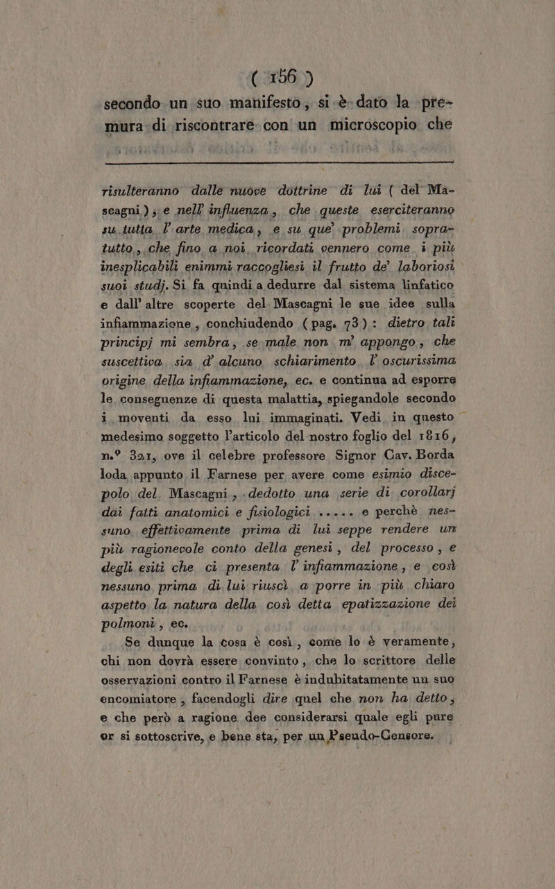 secondo. un suo manifesto ;. si «è dato la -pre- mura di riscontrare. con un microscopio che risulteranno dalle nuove dottrine di lui ( del Ma- scagni );. e nell influenza, che queste eserciteranno su.tutta. l’arte medica, e su que’ problemi s0pTA5 tutto, che fino a noi. ricordati vennero come. i più Bapongni enimmi raccogliesi il frutto de’ laboriosi suoi studj. Si fa quindi a dedurre dal sistema linfatico e dall’ altre scoperte del. Mascagni le sue idee sulla infiammaziene, conchiudendo (pag. 73): dietro tali principj mi sembra; se. male non m’ appongo,, che suscettiva. sia d’ alcuno schiarimento. l’ oscurissima origine della infiammazione, ec. e continua ad esporre le. conseguenze di questa malattia, spiegandole secondo i, moventi da esso lui immaginati. Vedi in questo | medesima soggetto l’articolo del nostro foglio del 1816, n.° 351, ove il celebre professore Signor Cav. Borda loda appunto il Farnese per avere come esimio disce- polo del. Mascagni., dedotto una serie di. corollarj dai fatti anatomici e fisiologici ..... e perchè nes- suno effettivamente prima di lui seppe rendere ur più ragionevole conto della genesi , del processo, e degli esiti che, ci presenta l’ infiammazione, e così nessuno, prima di lui riuscì, a porre in ‘più chiaro aspetto la natura della così detta epatizzazione dei polmoni, ec. Se dunque la cosa è così, come lo è veramente, chi non dovrà essere convinto, che lo scrittore delle osservazioni contro il Farnese è indubitatamente un suo encomiatore , facendogli dire quel che non ha detto; e che però a ragione dee considerarsi quale egli pure or si sottoscrive, e bene sta, per un Pseudo-Censore.
