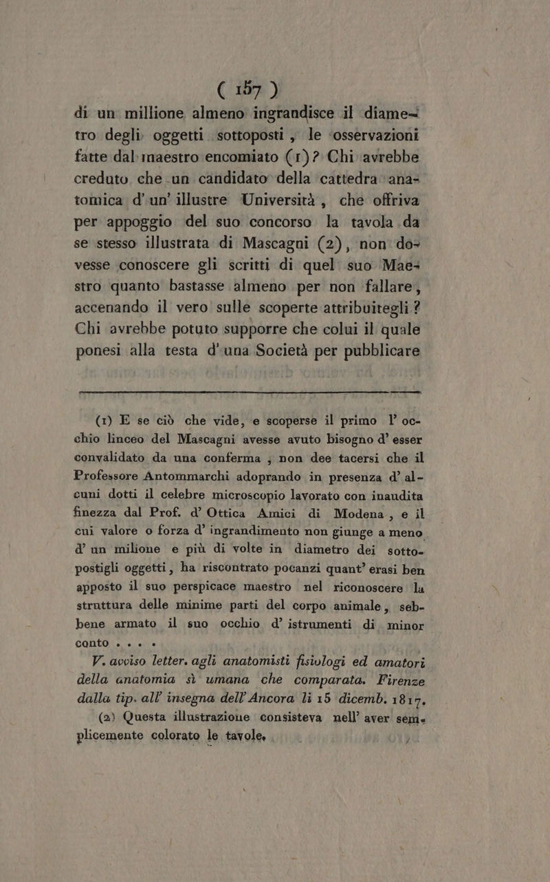 di un millione almeno ingrandisce .il diame= tro degli. oggetti. sottoposti , le ‘osservazioni fatte dal maestro encomiato (1)? Chi ‘avrebbe creduto che un candidato della cattedra ‘ana- tomica d'un’ illustre Università, che offriva per appoggio del suo concorso la tavola da se stesso illustrata di Mascagui (2), non do vesse conoscere gli scritti di quel: suo Mae+ stro quanto bastasse almeno per non fallare, accenando il vero sulle scoperte attribuitegli ? Chi avrebbe potuto supporre che colui il quale ponesi alla testa d'una Società per pubblicare n n (1) E se ciò che vide, e scoperse il primo l’ oc- chio linceo del Mascagni avesse avuto bisogno d’ esser convalidato da una conferma ; non dee tacersi che il Professore Antommarchi adoprando in presenza d’ al- cuni dotti il celebre microscopio lavorato con inaudita finezza dal Prof. d’ Ottica Amici di Modena , e il cui valore o forza d’ ingrandimento non giunge a meno d’ un milione e più di volte in diametro dei sotto= postigli oggetti, ha riscontrato pocanzi quant’ erasi ben apposto il suo perspicace maestro nel riconoscere lu struttura delle minime parti del corpo animale, seb- bene armato il suo occhio d’ istrumenti di minor conto è» + + » V. avviso letter. agli anatomisti fisiologi ed amatori della anatomia sì umana che comparata. Firenze dalla tip. all’ insegna dell’Ancora li 15 dicemb. 1817, (2) Questa illustrazione consisteva nell’ aver sem. plicemente colorato le tavole, ai