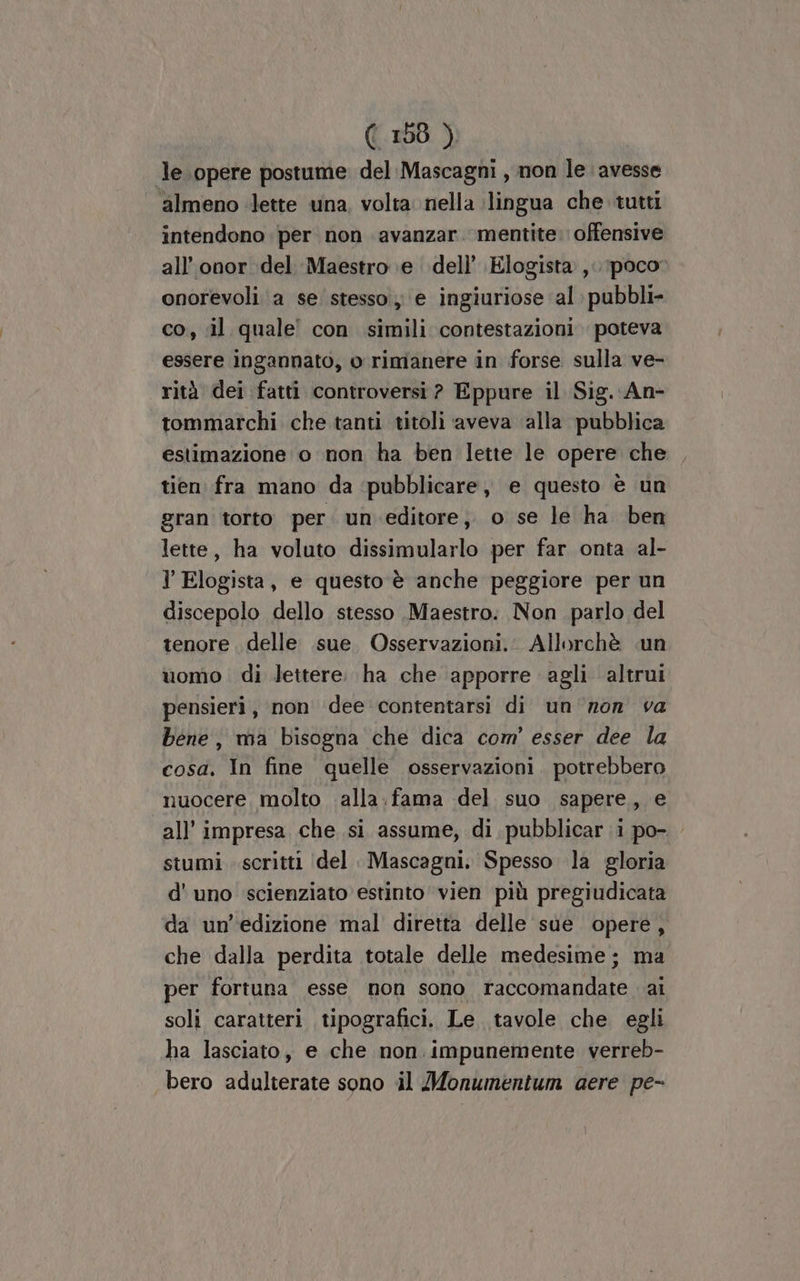 (156 ) le opere postume del:Mascagni , non le avesse | almeno lette una, volta nella (lingua che tutti intendono per non avanzar. mentite. offensive all’onor del Maestro e. dell’ Elogista ,. poco? onorevoli a se stesso, e ingiuriose al pubbli- co, il quale con simili contestazioni poteva essere ingannato, o rimanere in forse. sulla ve- rità dei fatti controversi ? Eppure il Sig. -An- tommarchi che tanti titoli aveva ‘alla pubblica estimazione o non ha ben lette le opere che tien fra mano da ‘pubblicare, e questo è un gran torto per. un.editore, o se le ha ben lette, ha voluto dissimularlo per far onta al- l Elogista, e questo è anche peggiore per un discepolo dello stesso Maestro. Non parlo del tenore delle sue. Osservazioni. Allorchè «un uomo di lettere. ha che apporre agli altrui pensieri, non dee contentarsi di un'non va bene, ma bisogna che dica com’ esser dee la cosa. In fine quelle osservazioni. potrebbero nuocere, molto alla. fama del suo sapere, e all’ impresa che si assume, di pubblicar i po- stumi scritti (del Mascagni. Spesso la gloria d' uno scienziato estinto vien più pregiudicata da un'edizione mal diretta delle sue opere, che dalla perdita totale delle medesime; ma per fortuna esse non sono raccomandate ai soli caratteri tipografici. Le tavole che egli ha lasciato, e che non. impunemente verreb- bero adulterate sono il Monumentum aere pe-