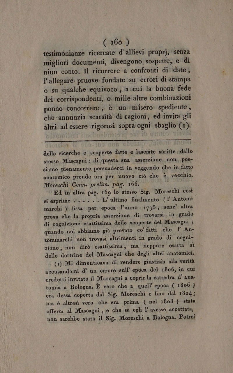 testimonianze ricercate: d'allievi proprj, senza migliori documenti, divengono sospette, e di niun conto. Il ricorrere a confronti di ‘date, l'allegaré. pruove: fondate ‘su ‘errori di stampa o su qualche equivoco:; a «cui la buona fede dei' corrispondenti, o. mille altre combinazioni ponno concorrere ;. è un ‘misero spediente , che “annunzia ‘scarsità ‘di ragioni, ed invita gli altri ‘ad essere rigorosi! sopra ogni sbaglio (1). delle ricerché e scoperte fatte e lasciate scritte dallo stesso, Mascagni : di questa sua asserzione non, pos- siamo pienamente. persuaderci in veggendo che in fatto anatomico prende ora per nuovo ciò che è. veechio. Moreschi Cenn. prelim. pag. 166. si esprime +. + » + . L’ ultimo finalmente ( P Antom= marchi ) fissa: per. epoca l’anno 1795; senz’ altra prova che la propria asserzione di. trovarsi. in. grado di cognizione esattissima delle scoperte del Mascagni ; quando noi abbiamo già provato co’ fatti che | An- tommarchi non trovasi altrimenti in grado di cogni- zione, non dirò esattissima, ma neppure esatta sì delle dottrine del Mascagni che degli altri anatomici, (1) Mi dimenticava di rendere giustizia alla verità accusandomi d’ un errore sull’ epoca del 1806, in cui credetti invitato il Mascagni a coprirla cattedra d’ ana- tomia a Bologna. È vero che a quell’ epoca ( 1800 ) era dessa coperta dal Sig. Moreschi e fino dal 1804; ma è altresì vero che era prima ( nel 1803 ) stata offerta al Mascagni ,;e che se egli l’ avesse, accettata, non sarebbe stato il Sig. Moreschi a Bologna. Potrei =