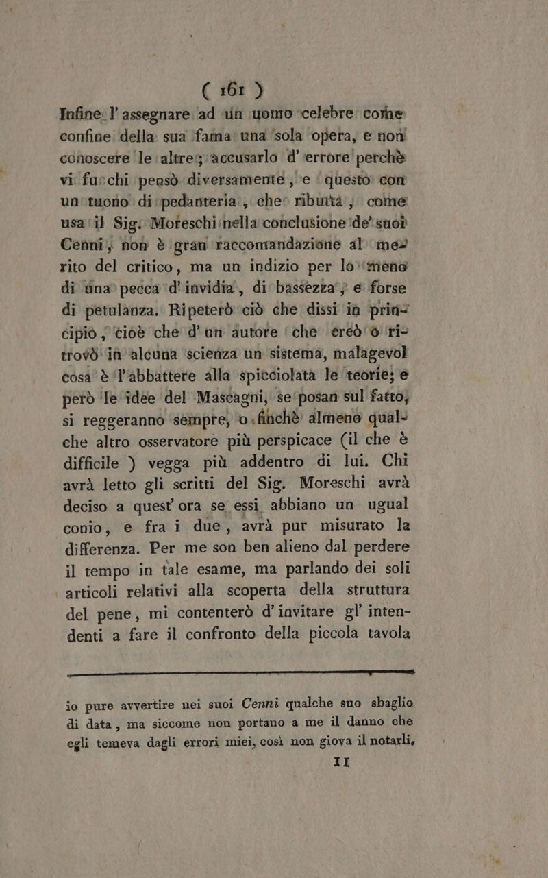 Infine: l’ assegnare ad un uomo celebre. corne confine. della. sua faina una ‘sola opera, e noni conoscere le altre; ‘accusarlo d’ errore perchè vi furchi pensò diversamente ,. e | questo com un'tuono di \pedanteria., cher ributtà , come usa ‘il Sig: Mofeschi:nella conclusione ide’ suo? Cenni, non è gran raccomandazione al meè rito del critico, ma un indizio per lo‘menòo di na pecca ‘d'invidia, di bassezza'} e forse di petulanza. Ripeterò ciò che dissi in prin= cipiò ; ci6è che d'un autore che ereò'è ri trovò: ia alcuna ‘scienza un sistema, malagevol cosa è ‘l'abbattere alla spitciolatà le ‘teorie; e però ‘le ‘idee del Mascagni, se/posan sul fatto; si reggeranno ‘sempre; ‘0 «filichè almeno qual- che altro osservatore più perspicace (il che è difficile ) vegga più addentro di lui. Chi avrà letto gli scritti del Sig. Moreschi avrà deciso a quest ora se essi abbiano un ugual conio, e fra i due, avrà pur misurato la differenza. Per me son ben alieno dal perdere il tempo in tale esame, ma parlando dei soli | articoli relativi alla scoperta della struttura del pene, mi contenterò d’iavitare gl’ inten- denti a fare il confronto della piccola tavola io pure avvertire nei suoi Cenni qualche suo sbaglio di data, ma siccome non portano a me il danno che egli temeva dagli errori miei, così non giova il notarli, II
