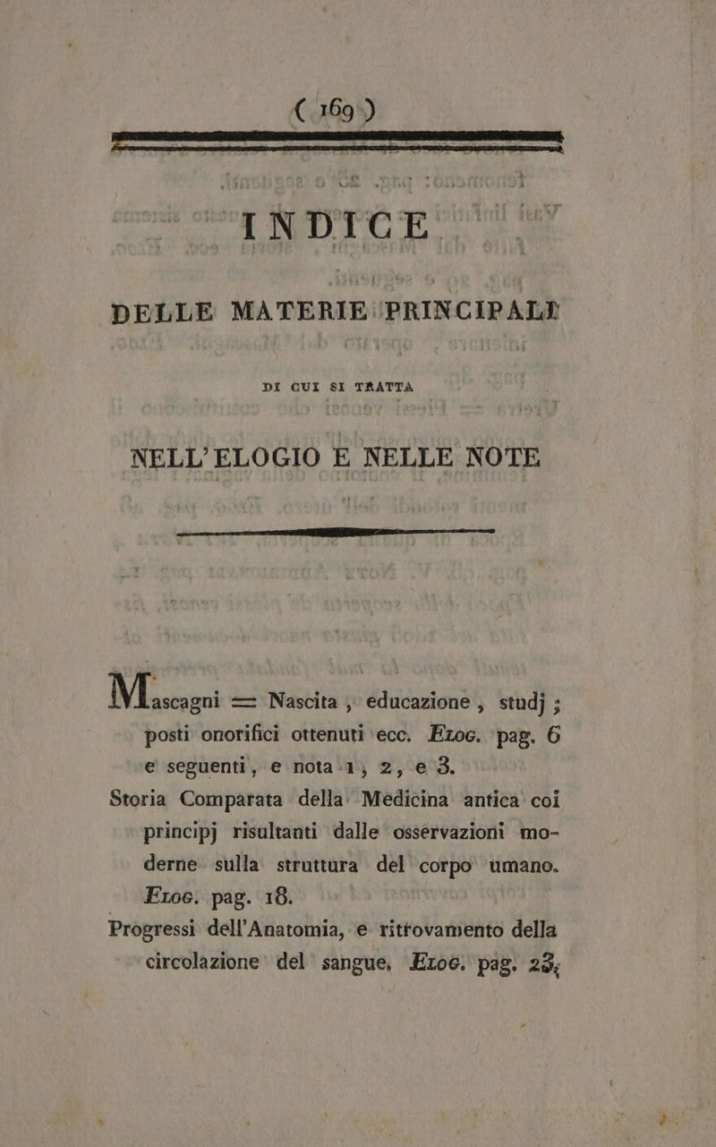 DELLE MATERIE PRINCIPALI DI QUI SI TRATTA NELL’ELOGIO E NELLE NOTE Mascagni == Nascita , educazione , studj; posti onorifici ottenuti ecc. Ezoc. ‘pag. 6 e seguenti, e nota:1;) 2, e 3. Storia Comparata della: Medicina ‘antica coi principj risultanti dalle osservazioni mo- derne. sulla struttura del corpo. umano. Froc. pag. 18. Progressi dell’Anatomia, e ritrovamento della circolazione del sangue, Ezo6. pag. 23;