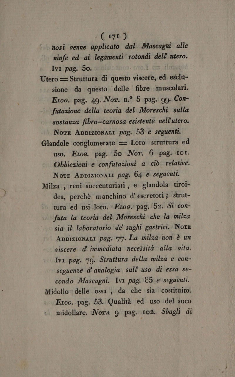 AU) nosi venne applicato dal. Mascagni alle ninfe ed ai legamenti rotondi dell utero. Ivi pag. do. è Utero = Struttura di questo viscere, La esclu- sione da questo delle fibre muscolari. Etoc. pag. 49. Nor. n.° 5 pag. 9g. Con- futazione della teoria del Moreschi sulla sostanza fibro-carnosa esistente nell'utero. Nore Appizionari pag. 53 e seguenti. Glandole conglomerate = Loro struttura ed uso. Eroe. pag. 5o Nor. 6 pag. 101. Obbiezioni e confutazioni a ciò relative. Note Appizionari pag. 64 e seguenti. Milza , reni succenturiati , e glandola tiroi- dea, perchè manchino d’ escretori j strut- tura ed usi loro. Eroe. pag. ‘52. SI con- futa la teoria del Moreschi che la milza sia il laboratorio de' sughi gastrici. NotE Appizionari pag. 77. La milza non è un viscere d’ immediata necessità alla vita. Ivi pag. 79. Struttura della milza e con- seguenze d' analogia sull'uso di essa se- condo Mascagni. Ivi pag. 85 e seguenti. Midollo delle ossa, da che sia costituito. Etoc. pag. 53. Qualità ed uso del suco midollare. Nor4 9 pag. 102. Sbagli di