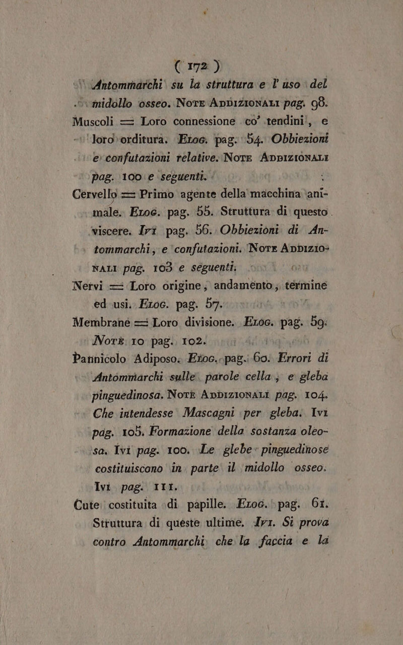 ‘ Antommarchi\ su la struttura e l’ uso è del .vvvmidollo ‘osseo. NorEe ADDIZIONALI pag. 98. Muscoli = Loro connessione cò’ .tendini!, e ‘loro»orditura. Etoc. pag. 154. Obbiezioni ‘evconfutazioni relative. Nore ADBIZIONALI pag. 100 e seguenti. Cervello = Primo agente della macchina ani- male. Ero6. pag. 55. Struttura. di questo. ‘viscere. Irî pag. 56. Obbiezioni di An- tommarchi, e ‘confutazioni. Norte Appizio: NALI pag. 103 e seguenti; Nervi = Loro origine; andamento ;, termine ed usi, Eroc. pag. 57. Membrane = Loro divisione. Eroe. pag. bg: Nor. 10 pag. 102. | Pannicolo Adiposo; Etoc.-pag.: da Errori di Antommarchi sulle. parole cella; e gleba pinguedinosa. Nork ADDIZIONALI pag. 104. Che intendesse Mascagni per gleba. Ivi pag. 105. Formazione della sostanza oleo- sa. Ivi pag. 100. Le glebe» pinguedinose costituiscono in. parte il midollo osseo. Ivi pag. III Cute. costituita di papille. Ezoc.\pag. 6i. Struttura di queste ultime. Ir. Si prova contro Antommarchi. che la faccia e la