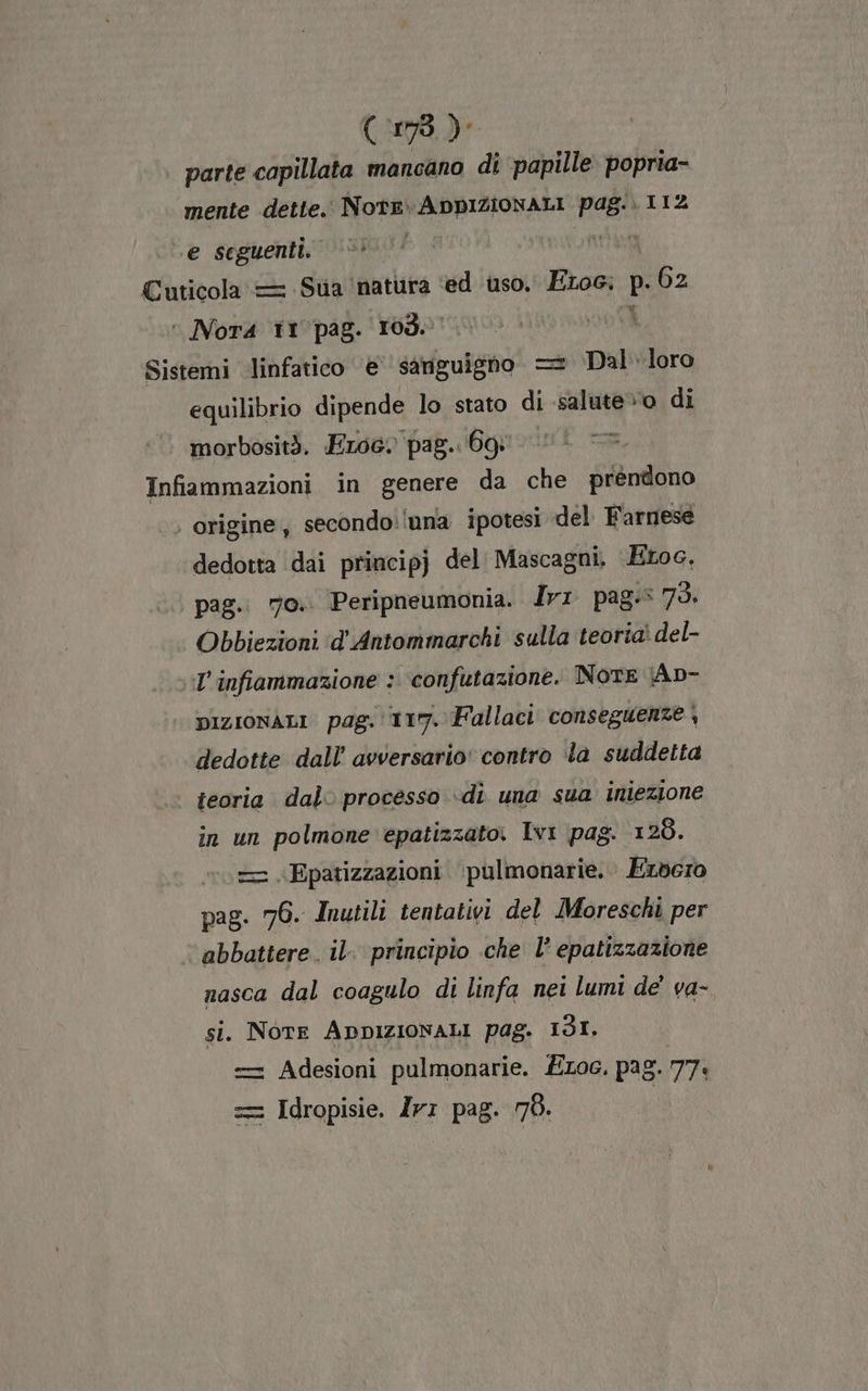 (1973) parte capillata mancano di ‘papille popria- mente dette. Note ADDIZIONALI pag; 112 .e seguenti. | ig Cuticola = Sua ‘natura ‘ed uso. Eros. bp 62 © Nora 11 pag. 103. Sistemi linfatico e’ sanguigno = Dal. loro equilibrio dipende lo stato di salute» di morbosità. Eroe) pag. Bg Infiammazioni in genere da che préndono | origine, secondo:!nna ipotesi del Farnese dedotta dai principj del Mascagni, Etoc, pag. 70.. Peripneumonia. Ir: pag. 75. Obbiezioni ‘d’'Antommarchi sulla teoriaì del- l'infiammazione : confutazione. NOTE (Ap- | pizionALI pag. 117. Fallaci conseguenze | dedotte dall’ avversario' contro la suddetta teoria dal processo ‘di una sua iniezione in un polmone epatizzato. Ivi pag. 128. — «Epatizzazioni ‘pulmonarie.. Ezvero pag. 76. Inutili tentativi del Moreschi per ‘ abbattere. il. principio che l’ epatizzazione nasca dal coagulo di linfa nei lumi de’ va- si. NOTE ADDIZIONALI pag. 131. = Adesioni pulmonarie. ÉLoc. pag. 77: == Idropisie. Ir: pag. 78.
