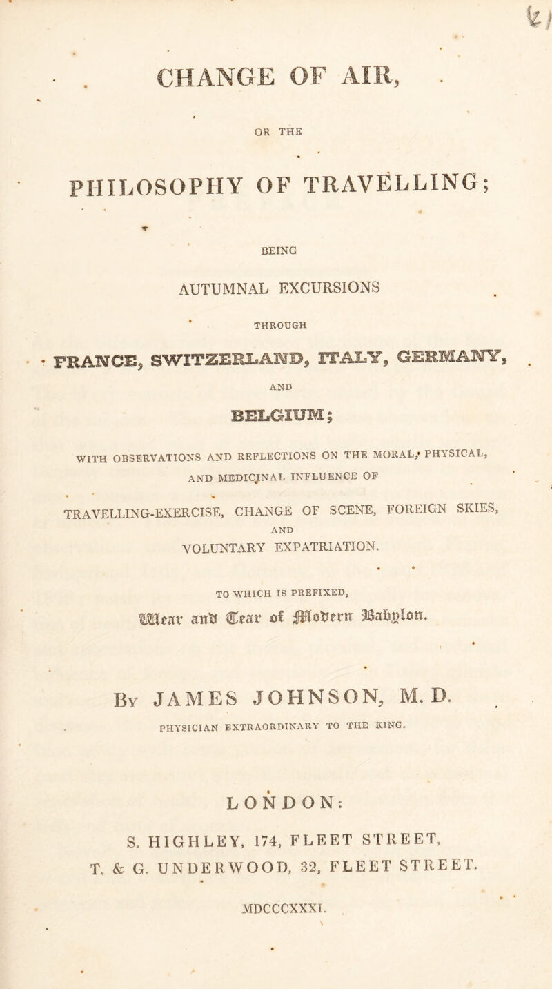 CHANGE OF AIR, OR THE PHILOSOPHY OF TRAVELLING; BEING AUTUMNAL EXCURSIONS ' THROUGH PRANCE, SWITZERLAND, ITALY, GERMAiry, AND BELGIUM ; WITH OBSERVATIONS AND REFLECTIONS ON THE MORAL/ PHYSICAL, AND MEDICJLNAL INFLUENCE OF TRAVELLING-EXERCISE, CHANGE OF SCENE, FOREIGN SKIES, AND VOLUNTARY EXPATRIATION. TO WHICH IS PREFIXED, Wear ana Cear o£ JWoaern 38ai(!j)lon. Bv JAMES JOHNSON, M. D. PHYSICIAN EXTRAORDINARY TO THE KING. LONDON: S. HIGHLEY, 174, FLEET STREET, T. & G, UNDERWOOD, 32, FLEET STREET. MDCCCXXXI.