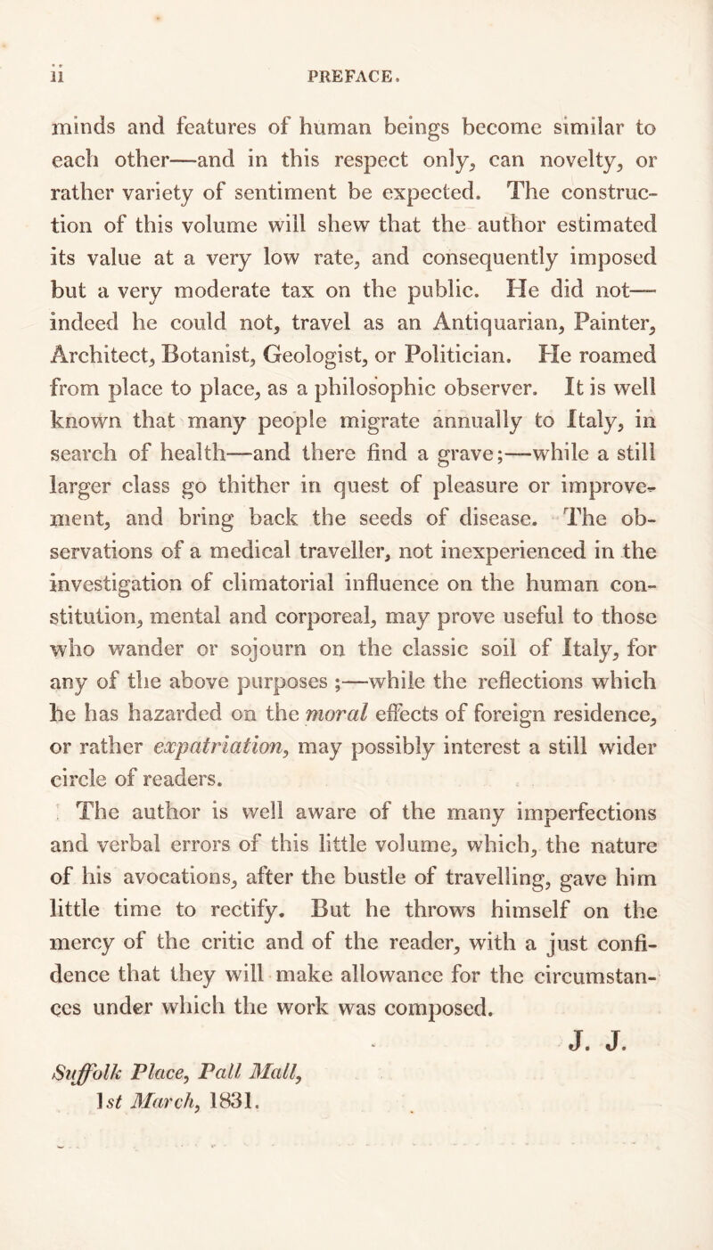 minds and features of human beings become similar to each other—and in this respect only, can novelty, or rather variety of sentiment be expected. The construc- tion of this volume will shew that the author estimated its value at a very low rate, and consequently imposed but a very moderate tax on the public. He did not— indeed he could not, travel as an Antiquarian, Painter, Architect, Botanist, Geologist, or Politician. Pie roamed from place to place, as a philosophic observer. It is well known that many people migrate annually to Italy, in search of health—and there find a grave;—while a still larger class go thither in quest of pleasure or improve- ment, and bring back the seeds of disease. The ob- servations of a medical traveller, not inexperienced in the investigation of climatorial influence on the human con- stitution, mental and corporeal, may prove useful to those who wander or sojourn on the classic soil of Italy, for any of the above purposes ;—while the reflections which he has hazarded on the moral effects of foreign residence, or rather expatriation, may possibly interest a still wider circle of readers. The author is well aware of the many imperfections and verbal errors of this little volume, which, the nature of his avocations, after the bustle of travelling, gave him little time to rectify. But he throws himself on the mercy of the critic and of the reader, with a just confi- dence that they will make allowance for the circumstan- ces under wliich the work was composed. Suffolk Place, Pall Mall, March, 1831. J. J.