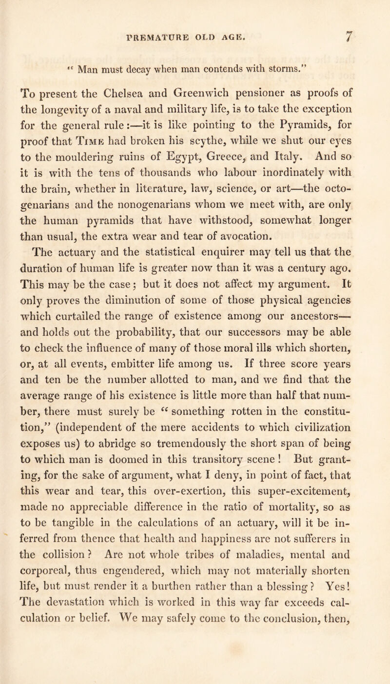 Man must decay when man contends with storms.” To present the Chelsea and Greenwich pensioner as proofs of the longevity of a naval and military life, is to take the exception for the general rule—it is like pointing to the Pyramids, for proof that Time had broken his scythe, while we shut our eyes to the mouldering ruins of Egypt, Greece, and Italy. And so it is with the tens of thousands who labour inordinately with the brain, whether in literature, law, science, or art—the octo- genarians and the nonogenarians whom we meet with, are only the human pyramids that have withstood, somewhat longer than usual, the extra wear and tear of avocation. The actuary and the statistical enquirer may tell us that the duration of human life is greater now than it was a century ago. This may be the case; but it does not affect my argument. It only proves the diminution of some of those physical agencies which curtailed the range of existence among our ancestors— and holds out the probability, that our successors may be able to check the influence of many of those moral ills which shorten, or, at all events, embitter life among us. If three score years and ten be the number allotted to man, and we find that the average range of his existence is little more than half that num- ber, there must surely be something rotten in the constitu- tion,” (independent of the mere accidents to which civilization exposes us) to abridge so tremendously the short span of being to which man is doomed in this transitory scene ! But grant- ing, for the sake of argument, what I deny, in point of fact, that this wear and tear, this over-exertion, this super-excitement, made no appreciable difference in the ratio of mortality, so as to be tangible in the calculations of an actuary, will it be in- ferred from thence that health and happiness are not sufferers in the collision ? Are not whole tribes of maladies, mental and corporeal, thus engendered, which may not materially shorten life, but must render it a burthen rather than a blessing? Yes! The devastation which is worked in this way far exceeds cal- culation or belief. We may safely come to the conclusion, then.