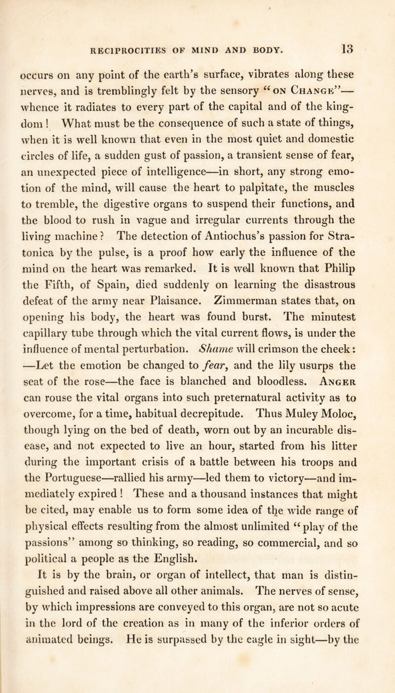 occurs on any point of the earth's surface, vibrates along these nerves, and is tremblingly felt by the sensory ^^on Change— whence it radiates to every part of the capital and of the king- dom ! What must be the consequence of such a state of things, when it is well known that even in the most quiet and domestic circles of life, a sudden gust of passion, a transient sense of fear, an unexpected piece of intelligence—in short, any strong emo- tion of the mind, will cause the heart to palpitate, the muscles to tremble, the digestive organs to suspend their functions, and the blood to rush in vague and irregular currents through the living machine ? The detection of Antiochus’s passion for Stra- tonica by the pulse, is a proof how early the influence of the mind on the heart was remarked. It is well known that Philip the Fifth, of Spain, died suddenl)^ on learning the disastrous defeat of the army near Plaisance. Zimmerman states that, on opening his body, the heart was found burst. The minutest capillary tube through which the vital current flows, is under the influence of mental perturbation. Shame will crimson the cheek: —Let the emotion be changed to fear, and the lily usurps the seat of the rose—the face is blanched and bloodless. Anger can rouse the vital organs into such preternatural activity as to overcome, for a time, habitual decrepitude. Thus Muley Moloc, though lying on the bed of death, worn out by an incurable dis- ease, and not expected to live an hour, started from his litter during the important crisis of a battle between his troops and the Portuguese—rallied his army—led them to victory—and im- mediately expired ! These and a thousand instances that might be cited, may enable us to form some idea of the wide range of physical effects resulting from the almost unlimited ‘^play of the passions among so thinking, so reading, so commercial, and so political a people as the English. It is by the brain, or organ of intellect, that man is distin- guished and raised above all other animals. The nerves of sense, by which impressions are conveyed to this organ, are not so acute ill the lord of the creation as in many of the inferior orders of animated beings. He is surpassed by the eagle in sight—-by the