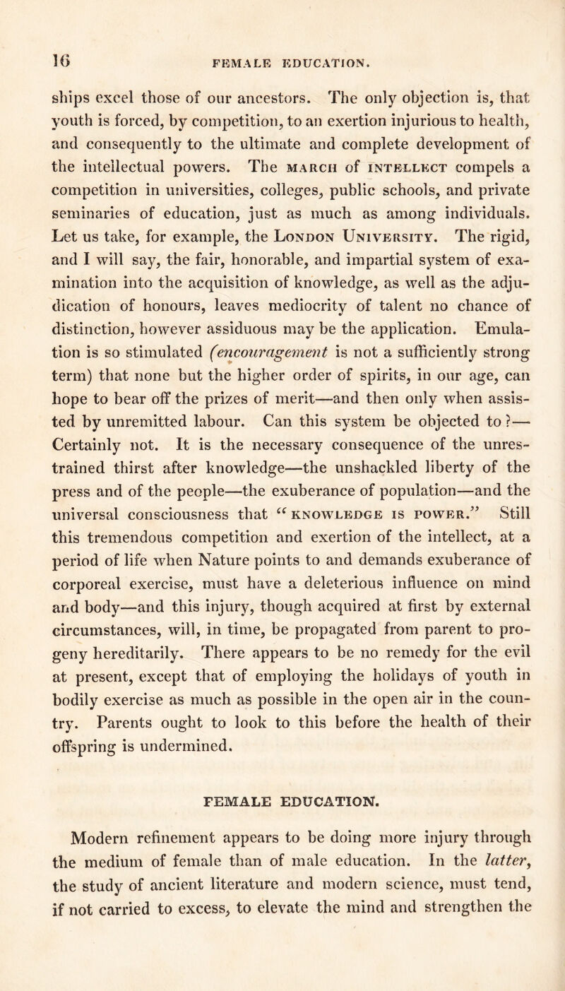 ships excel those of our ancestors. The only objection is, that youth is forced, by competition, to an exertion injurious to health, and consequently to the ultimate and complete development of the intellectual powers. The march of intellect compels a competition in universities, colleges, public schools, and private seminaries of education, just as much as among individuals. Let us take, for example, the London University. The rigid, and I will say, the fair, honorable, and impartial system of exa- mination into the acquisition of knowledge, as well as the adju- dication of honours, leaves mediocrity of talent no chance of distinction, however assiduous may be the application. Emula- tion is so stimulated (encouragement is not a sufficiently strong term) that none but the higher order of spirits, in our age, can hope to bear off the prizes of merit—and then only when assis- ted by unremitted labour. Can this system be objected to?— Certainly not. It is the necessary consequence of the unres- trained thirst after knowledge—the unshackled liberty of the press and of the people—the exuberance of population—and the universal consciousness that knowledge is power.'^ Still this tremendous competition and exertion of the intellect, at a period of life when Nature points to and demands exuberance of corporeal exercise, must have a deleterious influence on mind and body—and this injurjr, though acquired at first by external circumstances, will, in time, be propagated from parent to pro- geny hereditarily. There appears to be no remedy for the evil at present, except that of employing the holidays of youth in bodily exercise as much as possible in the open air in the coun- try. Parents ought to look to this before the health of their offspring is undermined. FEMALE EDUCATION. Modern refinement appears to be doing more injury through the medium of female than of male education. In the latter^ the study of ancient literature and modern science, must tend, if not carried to excess, to elevate the mind and strengthen the