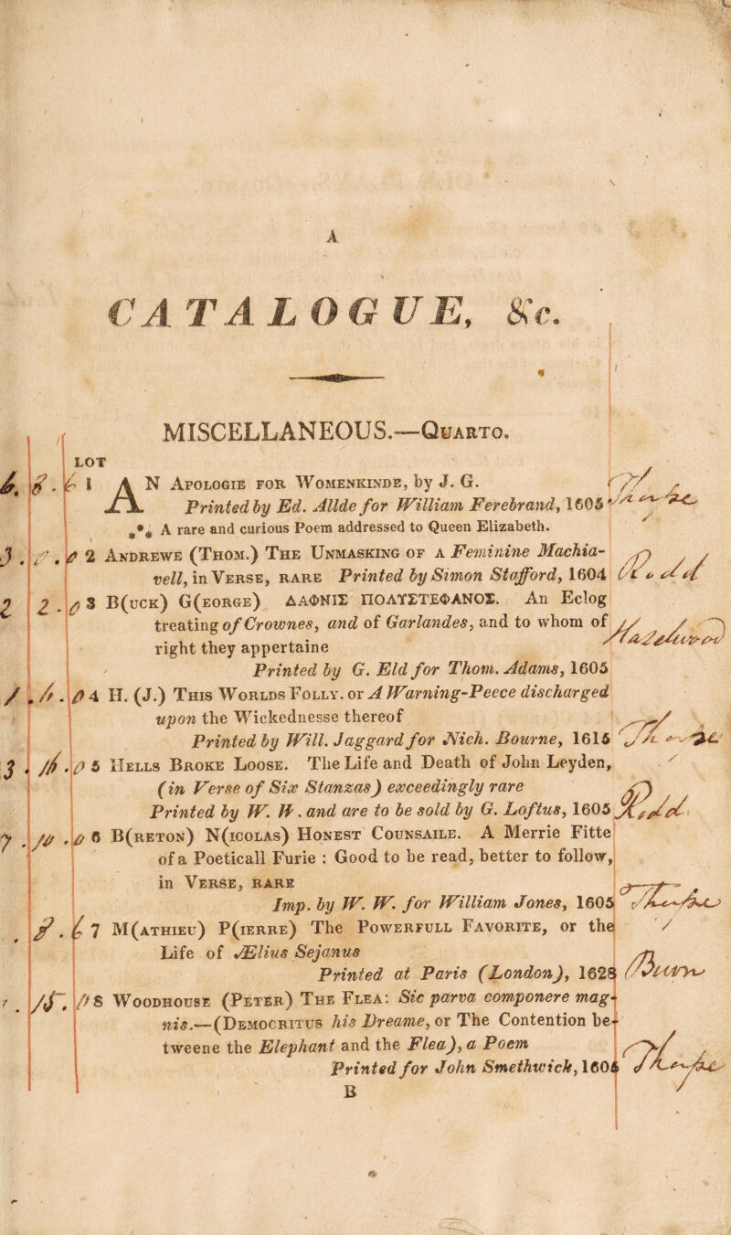 CATALOGUE, tsc rp-/ MISCELLANEOUS.—Quarto. LOT l^'F * AN Apologie for Womenkinde, by J. G. JTjL Printed by Ed, Allde for William Ferehrandi 1605 *L A rare and curious Poem addressed to Queen Elizabeth. I-- , ^ 2 Andrews (Thom.) The Unmasking of a Feminine Machia- ve//, in Verse, rare Printed by Sunon Stafford^ 1604 J. n 2.^3 B(uck) G(eorge) hKmilu nOAY5:TEC>ANOX. An Eclog treating©/and of Garlandes^ and to whom of right they appertaine Printed by G, Eld for Thom. Adams, 1605 /\A \f}^ H. (J.) This Worlds Folly, or A Warning-Peece discharged upon the Wickednesse thereof Printed by Will. Jaggard for JVich. Bourne, 1615 J I //(‘ A 5 Hells Broke Loose. The Life and Death of John Leyden, , ^ (in Verse of SiiV Stanzas) exceedingly rare Printed by W. F. and are to be sold by G. Loftus, 1605^^^^ 6 B(reton) N(icolas) Honest Counsaile. A Merrie Fitted of a Poeticall Furie : Good to be read, better to follow,5 in Averse, rare ^ ^ a Imp. by W. W. for William Jones, 160A 7 M(athieu) P(ierre) The Powerfull Favorite, or thej '/ Life of JElius Sejanus \ Printed at Paris (London), 162^ /Jr. j/^S Woodhouse (Peter) The Flea: Sic parva componere magi (Democritus his JJreame, or The Contention be| tweene the Elephant and the Flea), a Poem Printed for John Smethwick,\^0i\ ' ' B