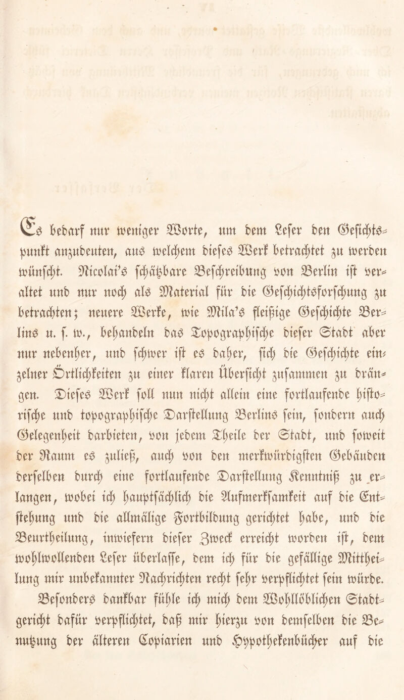 fcebrtvf nur tt^entger SÖorte, um im Sefev fceu Oeftc^te-^ ^nxitt aujubeuteu, au^ meI4)em btefe^ Sßerf Betra(|)tet ju merku muttfdjt. S^tcolaf^ f4)äi^bave Sefc|)reiButtg i)on Sevlm tji altet uub uuv uoi^ al^ ®latertal für bte ®e[i^tc|)t^f0rfcpuug ju betrad)ten} neuere 2öerfe, mte fleißige ®ef(^t(|te Ser== Itn^ u. f. m., k^aubeltt ba^ ^opograbl^tfe^e biefer ©tabt' aber nur nebenher, unb \^mv ift e^ bapei> ftcb b(e ®e[c^t(^te etm feiner Drtltc|)fetteu ju einer flaren Überft4)t jitfammeu ^u bräu^ gen. ©tefe^ 2ßer! foH nun ntc^t allein eine fortlaufenbe pifto^ rift^e unb tobograpl;tfd;e S)arftellung 33erlin^ fein^ fonbern attd^ ®elegen^eit barbieten, ^on jebem 2:l)eile ber ©tabt^ unb fotreit ber 3laum e^ juliep, au§ i)on ben merfmfirbigfien ®ebäubett berfelbeu burd) eine fortlaufenbe 2)arftellung Äenntnip ju ,er=^ laugen, mobei fiaui^tfä^ilid) bie 2lufmer!famfeit auf bie @nt^ jtefmng unb bie allmdlige gortbilbung gerichtet f^abe, unb bie SBeurt'^eilung, tntoieferu biefer Qmä erreicht morbeu tft, bem ioo^lmollenbeu Sefer überlaffe, bem für bie gefällige SJIitt^et- lung mir unbefannter 9^ad)ri(bteu ret^t fe^r oerj)f(id)tet fein mürbe. Sefouber0 banfbar fül;le bem Sßo^llbblii^en ©tabt=^ gericf)t bafür oerl)f(i(|)tet, baß mir ßierju oon bemfelbeu bie 33e=^ uu^ung ber älteren Soßiarien unb ^^jjoißefenbüt^^r auf bie