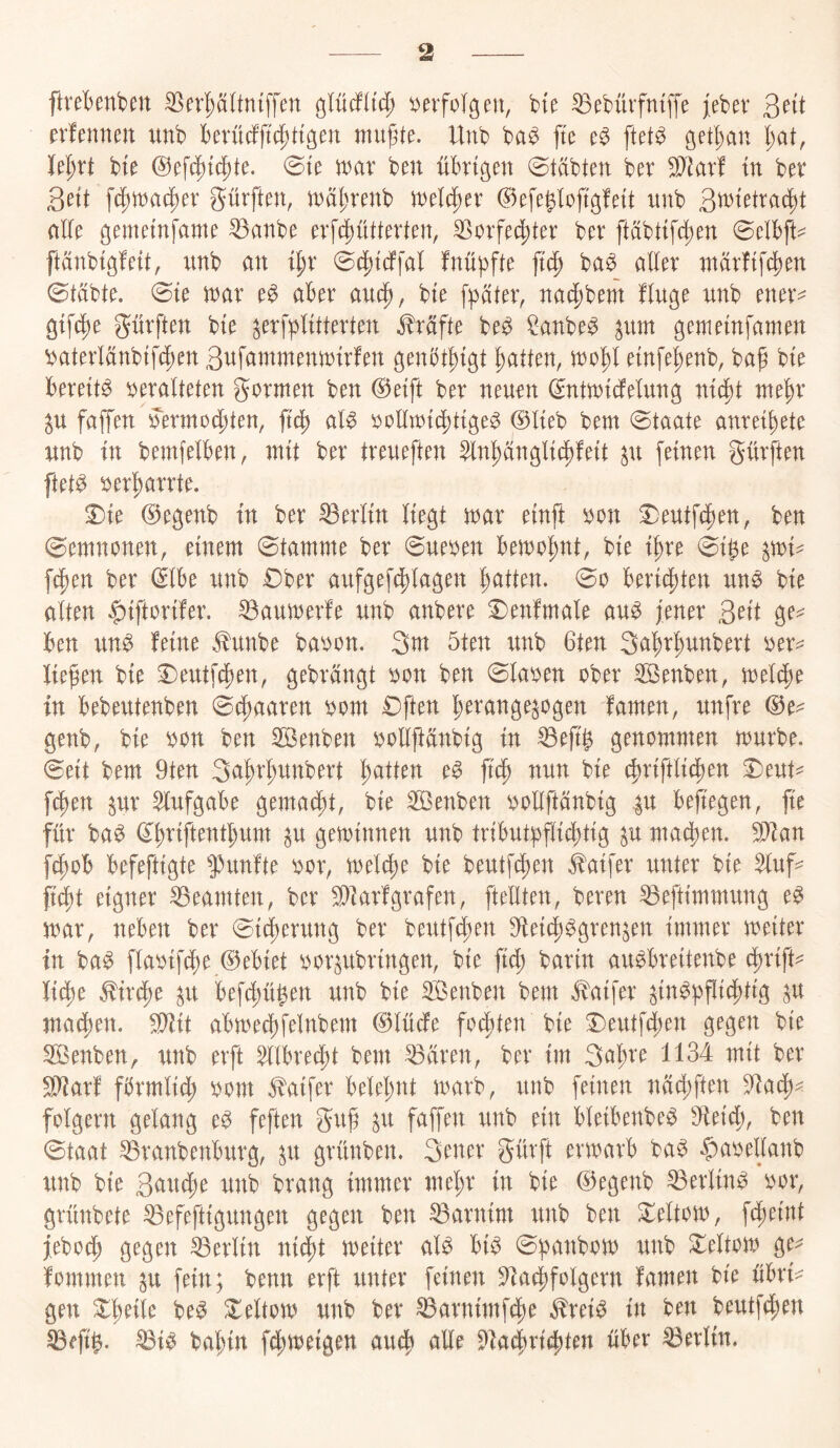 ftreknben ^er^ältmffen ^lüäiid) i^evfolgen, bt^ ^ebüvfntffe jeber 3>nt tximmn unb berüdfjtc|)ttgen mu^te. Unb ba^ fte ftet^ get^an l;at, M)xt bte @ef4)t4)te. 0te it^ar ben übrigen 0t(ibten ber 5!}]arf m ber geit fc^mac^er gürften, it^a^^renb weither ©efeglofigfeit nnb nüe gemetnfame ^anbe erfd5)ütterten, ^orfei^ter ber ftabttf4)en 0e!bft:^ ftänbigfeit, unb an i^r 0(|)tdffal fnüpfte jtc^ ba^ aller inarftfi^en 0täbte. 0te mx e^ aber aud^, bie f^j^iter, na4)bem finge unb ener^ gifd^e gürften bte ^erfiplitterten Kräfte be^ ^anbe^ ^um gemeinfamen 'oaterlänbifc^en Sufammenmirfen genbt^igt Ratten, xx^o'^l einfe^enb, bag bte bereite i^eralteten gormen ben @etft ber neuen (Snttnicfelung ni^t nte^r ^u faffen yermoc|)ten, ft(^ al^ ijolltntct)ttge^ @lteb bem 0taate anrei^ete unb in betnfelben, mit ber treueften ^nl^anglti^fett ^u feinen gürften ftet^ 5)er^arrte. 5)ie @egenb in ber Berlin liegt tnar einft mx S)eutfcl)en, ben ©emnonen, einem 0tamme ber 0ueben ben)ol;nt, bie il)re 0ibe ^mi^ fc|)en ber ^Ibe unb £)ber aufgefc^lagen ]^atten. 0o bericf)ten un^ bie alten |)iftorifer. ^aumerfe unb anbere 3Denfmale au^ jener 3n't ge^^ ben un^ feine ^unbe ba^^on. 3m 5ten unb 6ten Sa'^r^unbert liefen bie ^eutfc|)en, gebrängt ^on ben 0la^en ober 3Benben, melc^e in bebeutenben 0(f)aaren oom £)ften l;erange^ogen famen, unfre (^e^ genb, bie bon ben ^enben bolljfänbig in ^ejt^ genommen mürbe. 0eit bem 9ten 3a^rf)unbert l;atten e^ nun bie (^riftlicfjen 3)eut^ f^en ^ur $lufgabe gemacht, bie S55enben oollftänbig |u bejtegen, fie für ba^ d^riftentbum p geminnen unb tributbfli4)tig ^u machen. 9^fan [(fjob befeftigte $>unfte bor, meli^e bie beutfcben ^aifer unter bie $luf^^ fi^t eigner Beamten, ber ^farfgrafen, [teilten, beren ^eftimmung e^ mar, neben ber 0idf)erung ber beutfcben 9leidb^gren^en immer meiter in ba^ flabifcbe ©ebiet bor^ubringen, bie fid; barm aubbreitenbe cbrift^^ lit^e ^irt^e ^u befd)ü^en unb bie Senben bem .^aifer ^in^|)fli4)tig madten. ^it abmed)felnbem @lücfe fochten bie I)eutf^en gegen bie 5ßenben, unb erft ^Ibrec^t bem ^ären, ber im Saläre 1134 mit ber ^arf förmlid^ bom ^aifer belel;nt marb, unb feinen näd;ften 91ac^- folgern gelang e^ feften guf ^u faffen unb ein bleibenbe^ 9leid;, ben 0taat ^ranbenburg, p grünben. 3^aer gürft ermarb ba^ ^abellanb unb bie 3<^^td;e unb brang immer mel;r in bie ©egenb ^erlin^ bor, grünbete ^efeftigungen gegen ben Barnim unb ben Xeltom, f4)eint jebod^ gegen Berlin ni(f)t meiter alb bib 0:banbom unb ^eltom ge^= fommen ^u fein; benn erft unter feinen 5^ac^folgern famen bte übtv gen Xbeile beb ^eltom unb ber ^arnimf4)e ^reib in ben beutfd;en S3efig. ^ib ba^in fd^metgen au4^ alle 5)la4rid[)ten über Berlin.