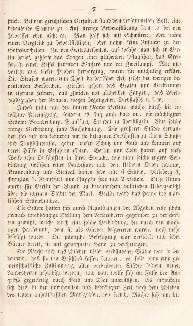 ftürfe. ^et bem geri4)tlt(^en 33erfa^rm ftanb bem ^erfammelten ^olfe eine bebeutenbe Stimme ^u. ^luf [trenne ^ett)et6fü^vunö !am bei bett g)roceffen eben nic^t an. Wlan ^alf ft^ mit obev fu4)te einen ^erglei(| ^n ben)er!fteEigen, ober na^)nt feine @otte^urt!)eiIen. 3^^ 0otte^urt^eilen, auf iuel^e jnan |td^ in ^er^ lin berief, gehrte ba^ Slra^en einer ejlü^enben 5^flu^fc|)ar, ba^ 0rei^ fen in einen ^effel jtebenben SBaffer^ unb ber 3w^t!am|)f. Ser un^ oerlegt au^ biefen groben ^eroor^in^, tourbe für unf^ulbtg erMrt. 0te Strafen n^aren ^um ^geil barbartfc^er $lrt, felbft bei toeniger be== beutenben 33erbred;en. $ierger ö^gbrt ba^ traten unb 33erbrennen in etfernen M^en, ba^ 3^^^^^^^ glü'^enben 3<^ttöen,r ba^ §eben- bi^begraben ber grauen, UJegen begangenen ^iebftagl^ u. f. iu. 3nbef nid;t nur bie innere S^ad^t ^erlin^ tuuci)^ burdg bie er^ juägnte iereintguug, fonbern e^ fing aud^ halb an, bie tnüc^tigften 0tabte: ^ranbenburg, granffurt, @tenbal ^u überflügeln. 0ine fold^e innige S^erbinbung fanb 9tad[)agmung. ^ie grbferen @tcibte oerban- ben jtcp mit ben Heineren um jte belegenen £)rtfd;aften ^u einem 0df)Ug^ unb Xrugbünbniffe, gaben biefen 0^ug unb S^atg unb fonnten auf bereu $ülfe in 0efagren ^üglen. Berlin unb ^bln Ratten auf biefe Seife ^egn £)rtfc|)aften in tgrer 6f>ra(^e, mit man folt^e engere binbung ^mtfü)en einer |)aubtftabt unb ben. fleinern £)rten nannte, ^ranbenburg unb 6tenbal gatten febe nur 6 @tabte, 9)erleberg 4, ^Jren^lau 3, granffurt unb SÜugptn febe nur 2 0tabte. i)iefe Union mürbe für Berlin ber @runb ^u bebeutenbem b^^litifcgen Uebergemicgt über bie übrigen @tübte ber S^arf. Berlin marb ba^ ^augt be^ mfc fifcgen 6täbtebunbe^. ^ie 0täbte gatten ftcg bur^) S^iegulirungen ber ^Ibgaben eine fcgon ^temlicg unabgängige Stellung bem ^anbe^gerrn gegenüber p oerf^af:^ fen gemuft, melcge bur^) eine folcge ^erbinbung, bie burdg ben mäcg^^ tigen ^anfebunb, bem fte al^ 0lieber beigetreten maren, nodg megr befeftigt mürbe. J)ie ftäbtifcge ^efeftigung mar oerftarft unb feber Bürger bereit, fte mit gemaffneter §anb p oertgeibigen. 3)ie Wlaä)t unb ba^ ^nfegen biefer oerbünbeten @täbte mar fo be^^ beutenb, ba^ fte ben ^eftglu^ faffen fonnten, e^ folle ogne eine ge?^ meinfi^aftlicge 3#iutmung aller oerbrüberter @täbte feinem neuen Sanbebgerrn gegulbigt merben, unb man molle im galle be$ ^n^ griffe gegenfeitig burcg Dfatg unb ^gat unterftü^en. entmidfelte fidg bie^ in ber unrugoollen unb bebrängten 3^tt ttadg bem ^Ibleben be^ legten angaltinifü)en ^iarfgrafen, mo frembe Wlä^tt ftcg um bie