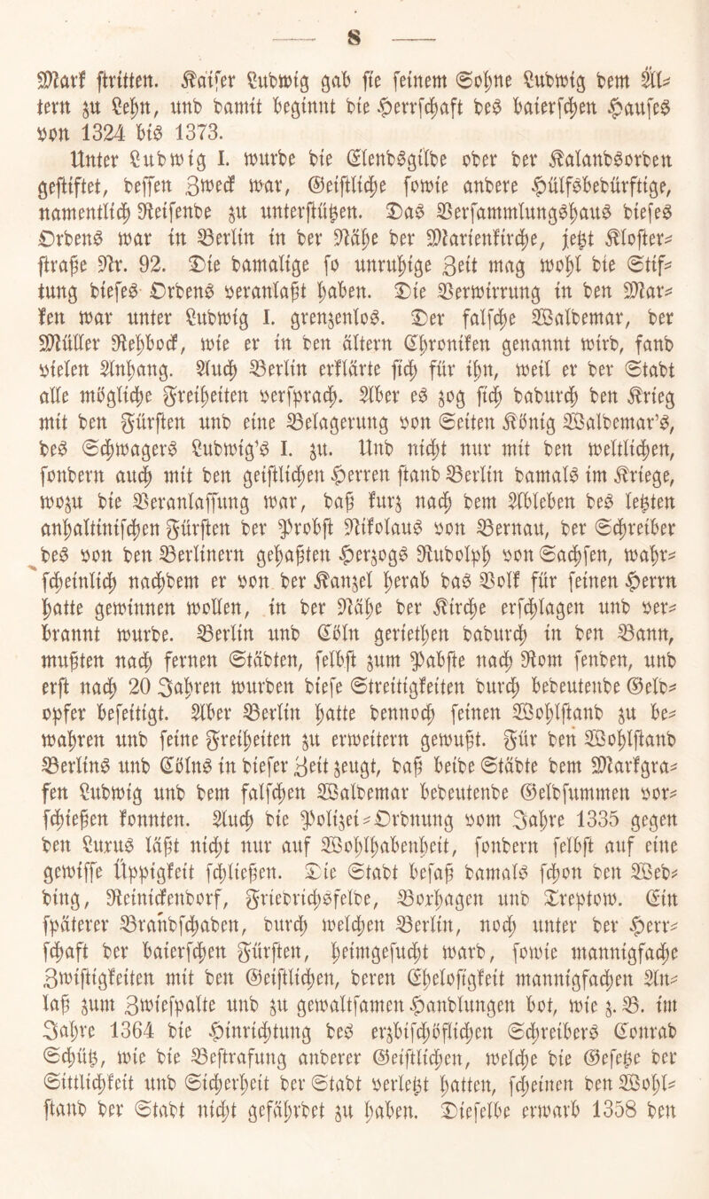 ftrüten. ^aifer SubitJtg ^ab fte feinem 6o^tte feem im ^el^tt, unfe fearntt feeginnt feie $evrf^aft fee$ feaierft^en $aufe^ feon 1324 m 1373. Unter Rufernl. muvfee feie (Slenfe^gilfee cfeer feer ^alanfe^orfeen geftiftet, feeffen tt^nr, ©eiftli^e fomie anfeere $ülf^feefeürftige, namentlich ^eifenfee unterflügett. ^a^ 35erfammlung^^au$ feiefe^ 0rfeen^ mar tn Berlin in feer 57ähe feer S[)larien!irche, fe|t ^lofter^ ftra^e 91r. 92. ^ie feamalige fo unrulhige Qnt mag mr^l feie 0tif=^ tung feiefe^ €rfeen^ i^eranlagt '^abm. iie ^ermirrung in feen fen mar unter ^ufernig l. gren^enlo^. 2)er falf^e ^Balfeemar, feer S[^üller 91ePodf, mie er in feen altern d^h^onüen genannt mirfe, fanfe ijiclen Sln^hang. $ludh Berlin erflärte jtdh für i^n, meil er feer «Stafet alle mfegli^e Freiheiten ^erfpradh. ^feer e^ ^og ficf) feafeurch feen ^rieg mit feen dürften nnfe eine Belagerung yon Seiten ^5nig Salfeemar’^, fee^ 04)mager^ ?ufemig'^ l. ^u. Unfe nur mit feen meltlichen, fcmfeern auch geiftlichen |)erren [taufe Berlin feamal^ im Kriege, mo^u feie Beranlapng mar, feag fur^ nach feem ^felefeen fee^ lebten anhaltinifdhen gürften feer $>rofeft 5^i!olau^ öon Bernau, feer ©chreikr ^fee^ i)on feen Berlinern gehabten ^)er^og^ 9lufeolfeh ^on0a§fen, mahr^ '‘fdheinlidh nachfeem er ^on feer toi^el h^tafe fea^ Bolf für feinen ^errn hatte geminnen mrllen, in feer 91ahe feer Kirche erfchlagen unfe öer^ ferannt murfee. Berlin xmfe (Ebln geriethen feafeurd) in feen Bann, mußten nach fernen 0tüfeten, felbft ^um ^^afefte nach 9iom fenfeen, unfe erft nach 20 Sahren murfeen feiefe ©treitigfeiten feurdh feefeeutenfee @elfe^ ofefer feefeitigt. ^feer Berlin ^aiit feenno^ feinen Sohlftcmfe ^u fee^= mähren unfe feine Freiheiten ^u ermeitern gemuft. Qixx feen SBohlftanfe Berlind unfe ^feln^ in feiefer 3eit ^eugt, feah Beifee 0täfete feem Bkrfgra^ fen ?ufemig unfe feem falfchen B3alfeemar Befeeutenfee ©elfefummen üor^ fchiefen fonnten. Sluch feie 9)oli^ei^£)rfenung öom 3ahre 1335 gegen feen Suru^ lüft nicht nur auf SohlhaBenheit, fonfeern felBft auf eine gemiffe Üfefeigfeit f^liefen. S^ie ©tafet Befaf feamaB fchon feen B3efe;? feing, Oteinicfenfeorf, gUeferich^felfee, Borhagen unfe irefetom. (Sin ffeüterer Branfefchafeen, feurdh melchen Berlin, nodh unter feer ^txx^ fchaft feer Baierf4)en mxi^, fomie mannigfache ßmiftigfeiten mit feen ©eiftli^en, feeren (Shelojtgfeit mannigfachen Sln^ laf ^um 3ü)ieffealte unfe ^u gemaltfamen^anfelungen Bot, mie B. im Sahre 1364 feie |)inri(htung feeö er^BifchBflichen 6chreiBer^ (Sonrafe 0(hü^, mie feie Beftrafung anfeerer ©eiftlichen, melche feie @efe0e feer (Sittlidh'feit unfe Sicherheit feer Stafet oerlet^t hatten, fcheinen feen Sohl^^ ftanfe feer Stafet nicht gefährfeet ^u hüBen. £)iefelBe ermavB 1358 feen