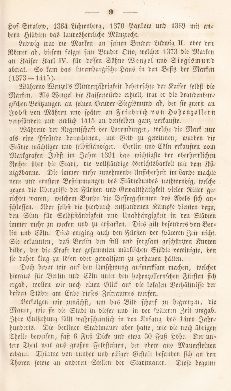 $of 1364 1370 ^antm unb 1369 mit att=^ bent t^täbten ba^ Ianbe^l)errlt§e S^ün^reci^t. SubU)tg trat bie Carlen an feinen trüber ^ubtntg II. ober ben 9li)mer ab, biefem folgte fein trüber Otto, toelc^er 1373 bie Warfen an ^aifer ^arl IV. für beffen @b^ne 2Öen^el unb 0iegi^munb abtrat. 0o Um ba^ luremburgifc^e in ben ^eft^ ber Warfen (1373-1415). SÖü^renb SBenjeb^ S[ltinberjiüf)rig!eit befjerrfc^te ber ^aifer felbft bie 9^arfen. ^tl^ Senkel bie ^aifertonrbe erhielt, trat er bie branbenbur^^ gifc^en ^eft^ungen an feinen trüber @iegi^munb ab, ber fte ^uerft an 3obft oon 991äbren unb f^äter an ^riebric^ oon |)o:^en^onern ^erbfünbete xinb enblid) 1415 an benfelben gan^ oerfaufte. Sä^renb ber 91egentf4)aft ber toemburger, toelc^e bie Sillar! nur al^ eine 5^frünbe betrad)teten, um @elb ^u gewinnen, mürben bie Stabte mad^tiger unb felbftftanbiger. Berlin unb dbln erfauften oom S^arfgrafen 3obft im Sa^re 1391 ba^ mic^tigfte ber ober^errlicl)en Dtedijte über bie 0tabt, bie ^oHftanbige ®ericl)tbbarfeit mit bem nig^banne. Oie immer me^r ^unel)menbe Un)t(|er^eit im ^anbe ma(|)te neue unb ernftere ^eftimmungen be^ Stübtebunbe^ not^menbig, meldpe gegen bie Übergriffe ber gürften unb ©emaltt^tigfeit oieler 9titter ge^ richtet maren, melc^em ^unbe bie ^effergefinnten be^ SlbeB an^^ fc^loffen. Wber felbft bie l^ierburcf) entftanbenen Mm^fe bienten ba^u, ben Sinn für Selbftftünbigfeit unb Unab^angigfeit in ben Stabten immer me^r ^u mecfen unb p erftarfen. Oie^ gilt befonber^ oon ^er=^ lin unb dbln. Oie^ entging aucj) ben gürften ber fpüteren 3^it nicpt. Sie erfannten, ba§ 53erlin ben ftill unb forgfam gefc^ür^ten knoten bilbe, ber bie ^raft ber gefammten märfifcl)en Stabte bereinigte, ben fte halber Üug ^u Ibfen ober gemaltfam ^u ^er^auen l)ätten. Oo^ beoor mir auf ben Umfc^mung aufmerffam mad^en, meld^er ^ierau^ für Berlin unb dbln unter ben f)oben^otlernfdl)en gürften ftd^ ergab, mollen mir nocf) einen ^lic! auf bie lofalen 35er^altniffe ber beiben Stabte am dnbe biefe^ merfen. 33erfolgen mir ^unad^ft, um ba^ ^ilb f(f)arf ^u begrenzen, bie S}^auer, mie fte bie Stabt in biefer unb in ber f^ateren 3eit umgab. 3^re dntftel)ung füllt ma'^rf^einli^ in ben Anfang be^ 14ten 3abt‘=^ l^unbert^. Oie berliner Stabtmauer aber patte, mie bie nod^ übrigen O^eile bemeifen, faft 6 guf Oidfe unb etma 30 gup §ö^e. Oer un^ tere Ol)eil mar au^ großen gelbfteinen, ber obere au^ ^auerfteinen erbaut. Oßürme oon runber unb ecfiger @eftalt befanben ftcß an ben O^oren fomie an anberen Stellen ber Stabtmauer. Otefe begann