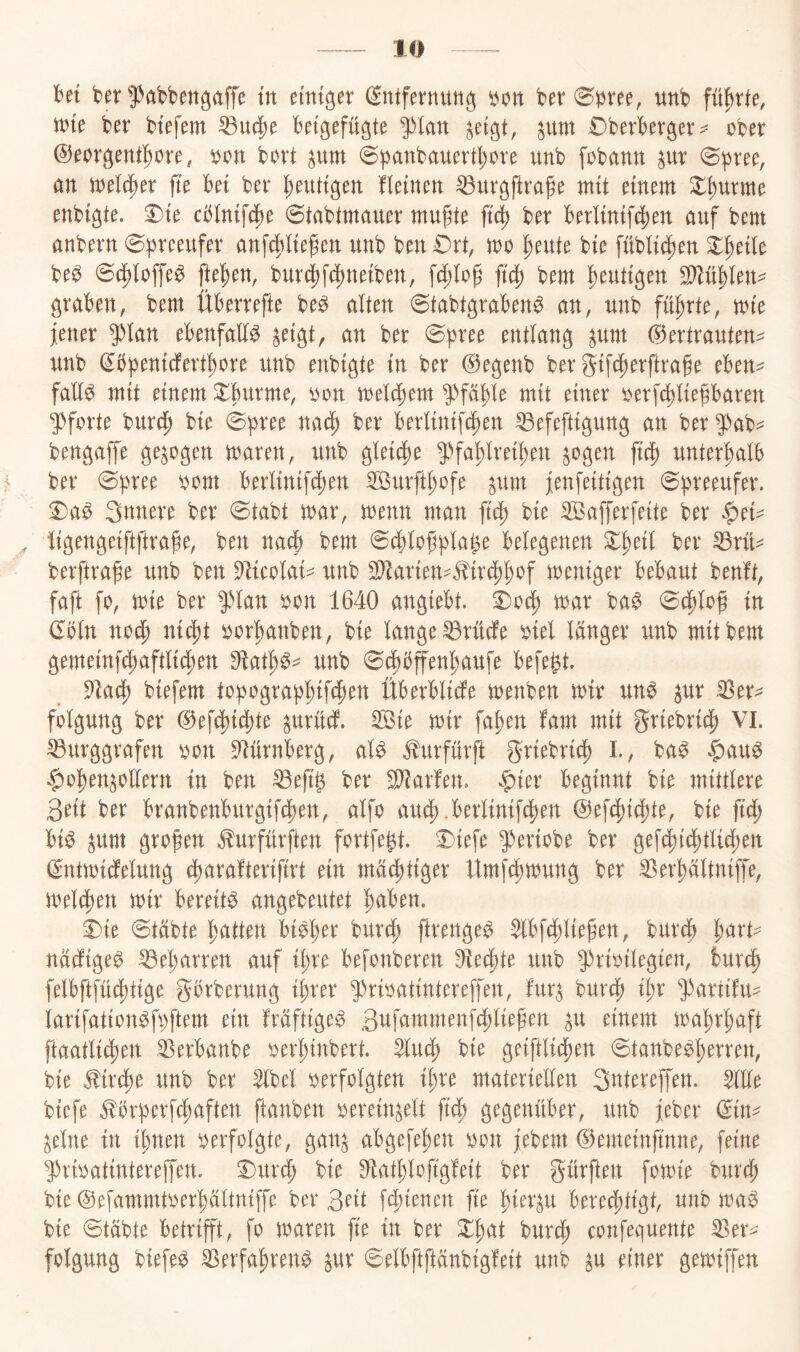 M ber 53öbbettgaffc in emtger ^ntfevnutig bon ber unb führte, ibie ber btefem ^U(|)e bei^efügte fhn ^um €)berbevger ober ©eorgent^ore, bon bovt pm @b<^nbauevt{)ore itnb fobann pt ^pree, an tnelt^er fte bet ber heutigen fleinen ^urgftvage mit einem ^^urme enbigte. ^te cblnif(^e ©tabtmauer mugte ft'd) bev berl{ntfcj)en auf bem anbern 0breeufev anfc^Hefen unb ben £)rt, mo l^eute bte füblt^jen X^ük be^ 0(^loffe^ jlel^en, bur^f(i)netben, fc^lop bem heutigen Tlü^kn^ graben, bem Überrefte be^ alten 0tabtgraben^ an, unb führte, mte jener 5^lan ebenfaE^ ^etgt, an ber 0b^^^e entlang ^um (Vertrauten- unb ^bpentcfert^ore unb enbigte tn ber (i^egenb ber gtfi^erftrafe eben^ faE^ mit einem ^burme, bon meltbem 5^fa^le mit einer berfi^liefbaren 5)forte Wxd) bie 0bree na^) ber berlinifc^en ^efeftigung an ber 5!>ab^ bengafe gezogen maren, unb gletd^e 9^fa^lretl)en ^ogen EE) unterhalb ^ ber 0pree bom berltntfE)en SBurft^ofe pm jenfeitigen 0b^eeufer. Snnere ber 0tabt mar, menn man ft$ bie SBaferfeite ber |)ei- ^ •Itgengeiftflrafe, ben nach bem 0E)loEbla^e belegenen X^äl ber ^rü^ berftrafe unb ben 9licolai- unb 2Ear{en^^ir4)^cf mentger bebaut benft, faft fo, mte ber JHan bon 1640 angiebt. mx ba$ 0(|loE in (^Mn nocE niiEt borl)anben, bie lange ^rüEe biel länger unb mit bem gemeinfcl)aftlicl)en Olat^^^ unb 0^bffenEaufe befe^t. DladJ) biefem tobograp^ifcEen ÜberbliEe menben mir un^ ^ur 35er- fülgung ber (^ef^idjte ^uritd. 3©ie mir fal)en fam mit griebri«^ Vl. Burggrafen bon Slürnberg, al^ ^urfürft griebricp L, ba^ $au^ $o|en^oEern in ben BeEö ber SiEarfen. .?)ier beginnt bie mittlere 3eit ber branbenburgifcEen, alfo au^.berlinifc|)en @ef4)i^te, bie fid) bi^ ^um grofen Jlurfürften fortfe^t. 3)iefe g3eriobe ber gefd;i4)tli{^en (^ntmidelung d^axdtkxifixt ein mächtiger Umf(Emung ber Berl)ältniffe, meld)en mir bereite angebeutet E^^ben. Xk 0täbte l^atten bi^^er burd) ftrenge^ Slbfd)lieEen, burcj) l^art- nädige^ Beharren auf il;re befonberen Oled)te unb ^urc^ felbftfüd)tige gbrberung il;rer ^^ribatintereEen, fur^ burdp i^r 9)artifu- larifation^fbftem ein fräftige^ 3wf^mmenfd)liepen ^u einem ma^r^aft ftaatli^ien Berbanbe berl)inbert. 3lud; bie geiftlic^en 0tanbe^E^rren, bie ^ird)e unb ber 3lbel berfolgten i|re materieEen Snterefen. 3lEe biefe ^örbcrfdjaften ftanben berein^elt fid) gegenüber, unb jeber din^ gellte in ibnen berfolgte, gan^ abgefe^en brn jebem (^emeinfinne, feine ^»ribatintereEen. X)urd; bie 9^atl;loftgfeit ber gürEen fomie bur(|) bie (53efammtberbältniEe ber 3eit i^imn fk l)ier^u berechtigt, unb ma$ bie 0täbte betriEt, fo maren fie ^ ber X^at burch confequente Ber- fblgung biefe^ Berfahrend ^ur 0elbftftänbigfeit unb ^u einer gemiffen