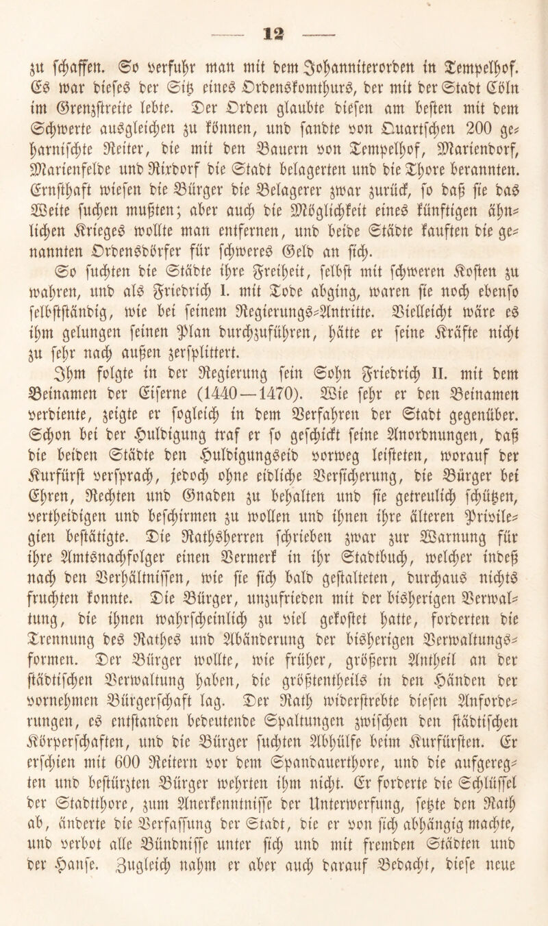 13 fc^affett. 00 oerfu^v man mit bem So^annitevorben in ^empel^of. & mar btefe^ ber 0t^ nm^ Drben^fomt'^ur^, ber mit ber 0tabt dbln im ©ren^ftreite lebte, ^er £)rben glaubte biefen am beften mit bem 04)merte au^gleic|)en fbnnen, unb fanbte oon ©martfc^en 200 ge^? !^arnif4)te Oleiter, bie mit ben dauern oon ^empel^of, S[)^arienborf, SOZarienfelbe unb Sflirborf bie 0tabt belagerten unb bie ^^ore berannten. (yrnft^)aft miefen bie Bürger bie Belagerer ^mar ^urüdf, fo bag fte ba$ Seite fud;en mußten; aber bie S^bglii^feit eine^ fünftigen licken ^riege^ mollte man entfernen, unb beibe 0tübte fünften bie ge^ nannten £)rben^bbrfer für fc^mere^ @elb an ftc^. 00 fud)ten bie 0tübte i^re grei^eit, felbjl: mit fermeren Soften ^u mal)ren, unb al^ griebric^ l. mit ^obe abging, maren fie no^ ebenfo felbftftünbig, mie bei feinem Oiegierung^-^ntritte. S5ielleic^^t mare e$ ibm gelungen feinen 5^lan bur^^ufü^ren, ^ätte er feine Prüfte ni^t ju fe^r nac| aufen ^evf^^littert. 3^m folgte in ber Ofegierung fein 0ol)n griebricj) II. mit bem Beinamen ber (Siferne (1440—1470). ^ie fe^r er ben Beinamen oerbiente, geigte er foglei^ in bem 33erfal)ren ber 0tabt gegenüber. 0cl;on bei ber j^ulbigung traf er fo gef^idft feine Slnorbnungen, ba§ bie beiben 0tübte ben |)ulbigung^eib oormeg leifteten, morauf ber ^urfürft oerfpraef), j[ebod^ ol^ne eiblicbe S^erjtc^erung, bie Bürger bet (S^ren, ^t^\tn unb ©naben ^u bemalten unb fte getreuli(|) fefjü^en, oertf)eibigen unb befcf)irmen ^u mollen unb il)nen i^re älteren 5^rioile=^ gien beftätigte. T)ie f4)rieben par ^ur Sarnung für i^re $lmt^na4)folger einen Germer! in i^r 0tabtbu4), meldper inbeg nad^ ben ^er^ältniffen, mie fte ftd^ halb geftalteten, burc^au^ ni^t^ frusten fonnte. 2)ie Bürger, un^ufrieben mit ber bi^l;erigen ^ermal^ tung, bie i^nen ma^rfc^einlid; ^u oiel gefoftet l^atte, forberten bie S^rennung be^ S^at^e^ unb ^bänberung ber bi^!^erigen ^ermaltungö^ formen. :Der Bürger moüte, mie früher, gröfern ^nti^eil an ber ftäbtifepen SSermaltung |aben, bie gröftent^eil^ in ben $änben ber oornef)men ^ürgerfeftaft lag. 3)er 3^atl^ miberftrebte biefen $lnforbe^^ rungen, e^ entftanben bebeutenbe 0paltungen ^mifc^en ben ftabtifcl)en .S!5rberi^cl)aften, unb bie Bürger fugten ^bplfe beim J^urfürften. ©r erfcS)ien mit 600 Oieitern oor bem 0banbauert^ore, unb bie aufgeregt ten unb beftür^ten Bürger mel)rten i^m nid^t. ©r forberte bie 0(l)lüffel ber 0tabtt^ore, ^um ^nerfenntniffe ber Untermerfung, fe^te ben S^at^ ab, ünberte bie ^erfapng ber 0tabt, bie er oon ftd^ abl)angtg mad^te, unb oerbot alle ^ünbniffe unter ftef) unb mit fremben 0täbten unb ber |)anfe. Sngleti^ na^m er aber auc^ barauf ^ebac^t, biefe neue