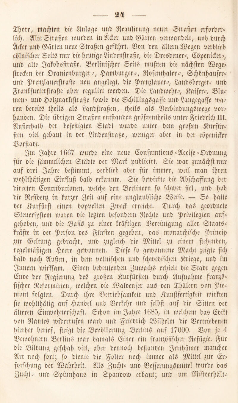 2^ wachten bie Anlage unb S^c^^ultrung neuer ©tragen evforber^= Ud). nntrben in tiefer unb ©arten ^erwanbelt, unb burc^ ä^er unb ©arten neue Straßen gefüf)rt. Son ben altern 3Öegen berMteb cblmfd^er 0ett^ nur btekuttge^mbenftra^e, bte ^re^bener^, (J^bemefer^, unb alte Safob^ftrafe. ^erlimfc^er 0ett^ mußten bte näc[)ften S3ege^ ftreefen ber £)rantenburger^, ^amburger^, 9flofentl;aler^, 0(^bn^aufer:^ unb 9)renjlauerftra^e neu angelegt, bte 5)renjlauer^, ^anb^berger^ unb granffurterftrage aber regultrt tnerben. ^te ^anbtnebr^, ^atfer^^, ^lu^ nten^ unb $olparftftra^e foulte bte 0c|)tlltng^gaffe unb ^angegafTe tna^ reu bereite t^etl^ al^ ^anbftragen, t^etl^ al^ ^erbtnbung^tnege bor^ banben. ^te übrigen ^tragen entftanben grb^tentbeil^ unter grtebrtd) lll. $lu^er|)alb ber befeftigten 0tabt tuurbe rtnter bem großen Jlttrfürv ften btel gebaut ln ber ^Inbenftrage, tnenlger aber ln ber cbbenlcfer ^orftabt. 3m Sci'^ve 1667 mürbe eine neue 0onfumtlon^^5lcclfe:^€)rbnung für ble füinmtllcl)en 0täbte ber 9J^ar! b^tbllclrt. 0le mar ^unä(l)ftnur auf brel 3ul;re beftlmmt, berblleb aber für Immer, mell man ll)ren mo^ltptlgen (Slnflu^ halb erfannte. 0le bemlrfte ble 5lbf(if)affung ber blrecten (Kontributionen, meld)e ben Berlinern fo ferner fiel, unb '^ob ble 0*leftben^ ln furjer Sdt auf eine ttnglartbll(|e Söelfe. — 0o l^atte ber Klurfürft einen bo()|)elten ßmedl mnd^t. ^ur^ ba^ georbnete 0teuerfbftem maren ble lebten befonbern 9*leü)te unb ^•'’nolleglen auf^ gel)oben, unb ble ^ajt^ ^u einer fräftlgen SSerelnlgitng aller 0taat^^ frafte ln ber ^erfon be^ gürften gegeben, ba^ monarcl)lfd^e 5)rlnclb ^ur ©eltung gebrai^it, rtnb gugleld) ble ^llttel ^u einem ftel)enben, regelmäßigen $eere gemonnen. 0lefe fo gemonnene ^ad)t felgte flü) halb nac^ 5lußen, ln bem vmlnifclen unb fcßmeblfc(;en Erlege, unb Im 3nnern mlrffam. (Kitten bebeutenben S^tmad)^ crßlelt ble 0tabt gegen ^nbe ber 9*leglerung beö großen ^urfürften bureß ^lufnaßme fran^b^ flfc^er S^leformlrten, melden ble SSalbenfer ait^ ben 0ßälern oon ^le^ mont folgten. 0urct) Ißre ^ctvlebfamfelt rtnb .^unftfertlgfelt mnrften fle moßltßätlg aitf $anbel unb Serfeßr unb felbft auf ble mitten ber älteren (Klnmoßnerf^aft. 0cßon Im 3ul;re 1685, ln melcßem baö (Kblft bon Dlante^ mlberrufen maro unb grlebrl^ SBllßelm ble Vertriebenen ßlerßer berief, ftelgt ble Veoölferung Verlink auf 17000. Von je 4 Vemo^^nern Verlink mar bamal^ ©Iner ein fran^bftfeßer S^efügle. gür ble Vllbung gefeßaß blel, aber benno(^ beftanben Srrtßümer mancher 5lrt noeß fort; fo biente ble golter nodß Immer aU Vllttel ^ur (Kr^ forfdßung ber V3al)rßelt. 511^ unb Vefferungömlttel mürbe ba^ 3ud;t^ unb Sb^ttbau^ ln 0ßanbom erbaut; unb um V^lßoerßält-