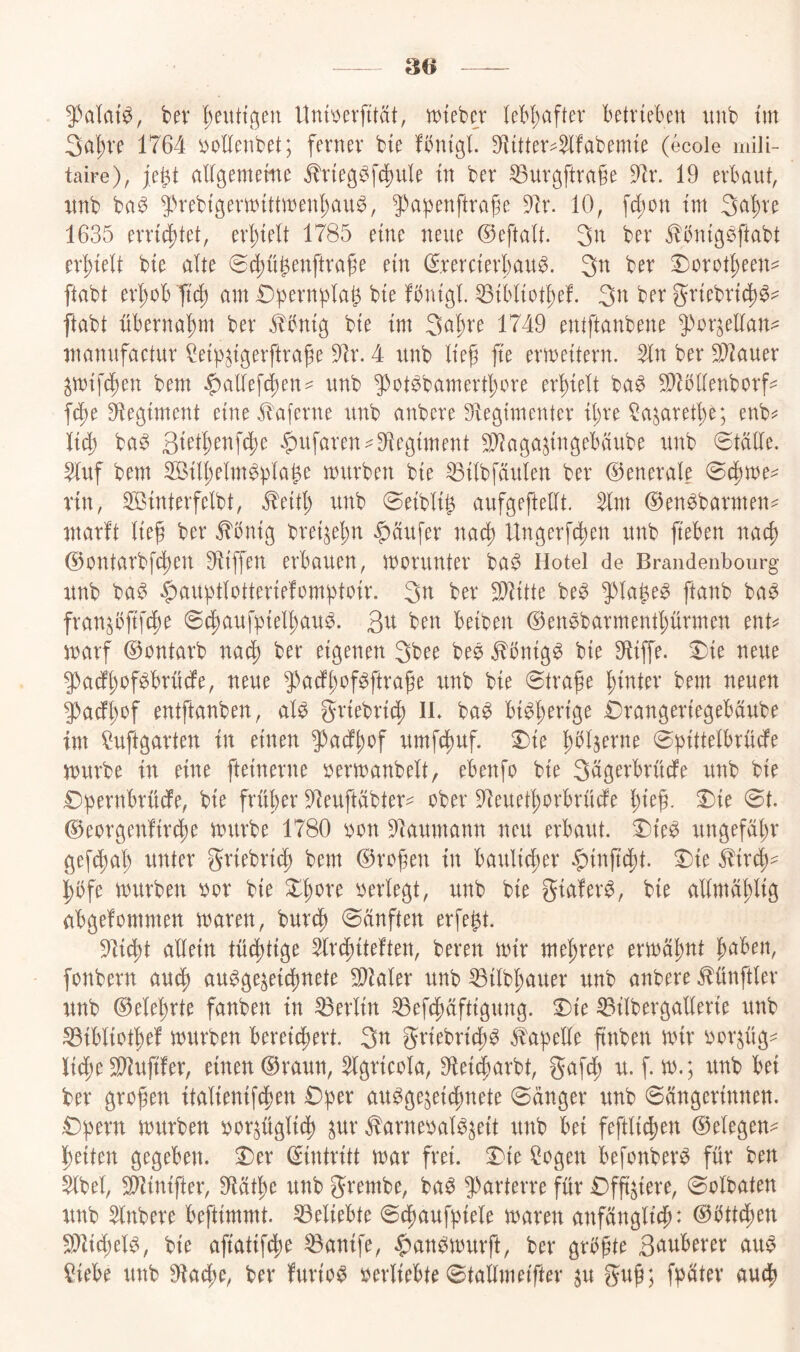 30 ber I;euttgen Itna^erfttät, wtebcj leH;aftev ktvieben unb tm 3al;ve 1764 yoUcnbet; ferner bie fbntgl. Sf^itter^^fabemte (ecole mili- taire), je^t allgememe ^r{eg^fd)ule tn ber ^urgftrafe 9]r. 19 erbaut, unb ba^ 5)rebtgern)tttinenl;au^, ^'apenftrafe 9]r. 10, fd;on im Sci'^ve 1635 err{4)tet, erhielt 1785 eine neue ©eftalt. 3^^ ber ^bnigsftabt erhielt bie alte 6(^ü^enftrafe ein (Srercierbau^. ber ^oxot^mu ftabt erl)oBTi(^ um Dpernplat^ bie fbnigl ^ibliotbef. 3u ber griebric^^- ftabt übernahm ber J^bnig bie im Su^te 1749 entftanbene fox^cllan^ manufactur ^eip^igerftraf e dJx. 4 unb tief fie ermeitern. 51n ber ^auer ^mifct)en bem $altefd)en- unb ^^ot^bamertfore erfiett ba^ ^bttenborf^ fct)e 91egiment eine Jluferne unb anbere Stegimenter il;re ^ajaretfe; enb^= li^ ba^ 3ietben[4>^ $ufaren=^9iegiment ^aga^ingebaube unb 0tälte. 5tuf bem 2Bill;etm^btage mürben bie ^itbfäulen ber ©enerale (Bd^me^ rin, SBinterfelbt, ^eitt) unb (8eibti§ aufgeftetit. ^m ©en^barmen^^ marft tief ber ^bnig brei^efn Raufer nacf Ungerfcfen unb f'eben nacf @ontarbf(^en Hüffen erbauen, marunter ba^ Hotel de Brandenbourg unb ba^ ^aupttotteriefomfjtoir. 3u ber Splitte be^ $)ta^e^ ftanb ba^ fran^bfif^e ©d^aufpietfau^. Qu ben beiben ©enöbarmentfürmen ent^ marf ©ontarb nacf ber eigenen 3bee bee ^bnig^ bie 91iffe. ^ie neue 9)adffof^brüdfe, neue 3-^adffof^ftrafe unb bie ©träfe l^inter bem neuen ^adffof entftanben, at^ griebrid^ IL ba^ bi^ferige brangeriegebäube im !^uftgarten in einen 9^adffof umfdf)uf. X)ie fht^erne ©pittetbrücfe mürbe in eine fteinerne bermanbett, ebenfo bie Sugerbrüdfe unb bie £)pernbrü(fe, bie früfer 5^euftdbter^ ober 5^euetforbrücfe fief. Die ©t. @eorgen!irdt)e mürbe 1780 oon 91aumann neu erbaut. Die^ ungefähr gef^at; unter griebrid) bem ©rofen in baulid;er §inf'd)t. Die Stix^^ j^bfe mürben bor bie Dfore bertegt, unb bie giafer^, bie attmdftig abgefommen muren, burdf ©änften erfe^t. 9^i§t attein tü^tige ^Ircfiteften, bereit mir mehrere ermdfnt faben, fonbern audf au^ge^eicfnete ^kter unb ^ttbfauer unb anbere ^ünftter unb ©etefrte fanben in Lettin ^efcfdftigung. Die ^itbergatterie unb ^ibtiotfef mürben bereid^ert. griebrid;^ i^apette finben mir bor^üg^ lid;e Süiufifer, einen ©raun, %ricota, 9lei^arbt, gafdf u. f. m.; unb bei ber grofen itatienifd^en Dper uu^gejeiifmete ©dnger unb ©dngerinnen. Dfjern mürben bor^ügtidf ^ur Äarnebat^^eit unb bei fefttid^en ©etegeia Ifeiten gegeben. Der ©intritt mar frei. Die ?ogen befonber^ für ben $tbet, Sitlinifter, 91ätfe unb grembe, ba^ 5^arterre für Dfftiere, ©otbaten unb ^tnbere beftimmt. ^etiebte ©d^aufbiete maren anfängticf: ©bttdfien 5}lid)et^, bie afiatifdjie ^anife, .^an^murft, ber grbfte 3uuberer au$ ?iebe unb ^lacfe, ber furios bertiebte ©tattmeifter ^u guf; fpdter aud^