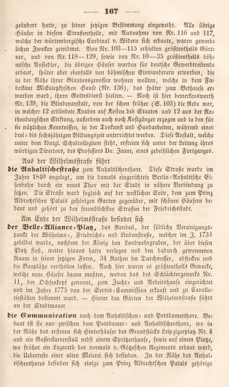 geänbevt fjattc, 3u fetnev ^eflimmung eingettjet^t üBnge ‘^äufe\: in tiefem ©trafent{)eile, mit ^luSna^me ton 5?v. 116 unb 117, meld)e bet müttembergifdje ©atbinal t. SBibern etbaute, maten gemetb^ Uctjen 3ite(fen gemibmet. 33on 5Tt. 103—115 et^ieiten gröftent^eilö ^axU net, nnb ton 5et. 118 —129, fottie ton 5Tt. 10—35 gtöftentl^eilö mifd)e ^njtebiet, bie nbtigen «häufet itutben füt beutfd)e ©ettetBiteibenbe etBrtiit, fBätet aBet eBenfadö ton Bö§mif(^en ©inttonbetetn etmotBen, bie in bet 5?ä()e i§tet ©iauBenggenojTen mo^nen moHten, itetc^e in bem Btifant 2)?i(fu(e|fBW^^^ *§flufe (kt. 136), ba6 [Bätet ^um ^et^anfe et^ itotBen matb, i§ten ©otte^bienjit BteOen. — 0?od} i(l ^)ux Bemetfengmettl^ 9?t. 139, bie ^(inbenanftrtlt, ton bet f^on ftüfiet (0.103) bie 9iebe itat, in tteldjet 12 etBIinbete Knaben auf .Sofien be'g @taateg unb 12 au§ bet 9lo^ tBenbutgfi^en (Stiftung, aufetbem auc^ noc^ .^^oftgänget et^ogen unb in ben füt fie nüBlidjen llenntniffen, in bet ^onfunjl: unb «^anbatbeiten, müBtenb einet btei ü Big fedjgjäBtigen SBilbungg^eit untettid)tet itetben. ^Diefe ^fnftatt, untet bent fönigl. (Sd}ulcodegium fte^t, etfteute ficb untet bet ßeitung i^teö mütbigen JDitectotg, beö ^tofelfotg Dr. 3eune, eineg gebeiBüdjen gottgangeg. ber fü^rt ^fe 3lu]^rtltif4>efira^c ^unt ^nBaltifcBentt)Ote. 2)iefe (Sttafe mutbe im 3a()te 1840 angelegt, um bie bamalg eingetid^tete S3etlin^')fnt)altifd}e ©i? fenbalju butd) ein neueg 3:t)0t mit bet (Stabt in nä§ete S5etBinbung ^u fe^en. 5)ie «Strafe matb fogleid) auf bet meftlic^en Seite, bem ^um ^ttn§ 2(lBted)tfd)en ^alaig geptigen (hatten gegenüber, mit f(^onen »Käufern be^ , baut unb gehört 311 ben fteunblicBften Strafen bet gtiebtid)gftabt. 2ilm ^nbe ber iffitl^elm^ftrafe beftnbet bet Helles^Mmnccs^lat^, bag Slonbeel, bet füblid)e SSeteinigungg;: fünft bet SBilfelmg^, gtiebtidjg? unb Sinbenfttafe, meldjet im % 1734 gebilbet mürbe, nadjbem bet .^öntg ben Sanbrneftgtaben, bet übet biefen ^^laf flof, meitet Ijinaug falte oetlegen unb ben babutef gemonnenen JKaum in feinet jefigen gotm, 34 Ofutfen im 3)utcBmeiTet, abfteiden unb bie 33auBläBe oettfeilen laffen. QCud) fiet maten eg gröftentfeilg ©emetfe, meldje neue 'Raufet bauen muften, moton bag beg Scfläd)tetgemet!g !)ft. 11, bet £)d)fenfoBf genannt, ^um 3ud)t^ unb ^Itbeitgfaufe eingetid)tet unb im 3afte 1775 ton bet Setoig^ ©onimiffion etfauft unb 3U ©aoallej; tiejbällen beftimmt matb. — ^^intet ben (hätten bet Söilfelmgjltafe füftt an bet Stabtmauer bie ^ommumcatiott nad) bent ^(nfaltifcfen^ unb ^otgbamertfote. baut ift fie nut'gmifcfen bem ^otgbamet^ unb ^lnfaltif(^entfote, mo in bet 9(äfe beg etfteten fid) ^intetfäufet beg ©tunbftüdg Seif^igetflaf 0Tt. 4 unb ein (SJaffenfattenftall nebft einem Sfrifenfaufe, fomie auf einem ^lafe, mo ftüfet ein ßa^atetf beg totmalg u. 63öBefd)en Sfegimentg erbaut matb, bie Uebettefte einet alten S)feietei fid) befinben. 3u bet 51äl)e beg ^fnfal;: tifefentforeg befinben fid) einige 3um ^^tin^ ^nBted)tfd)en ^alaig gehörige