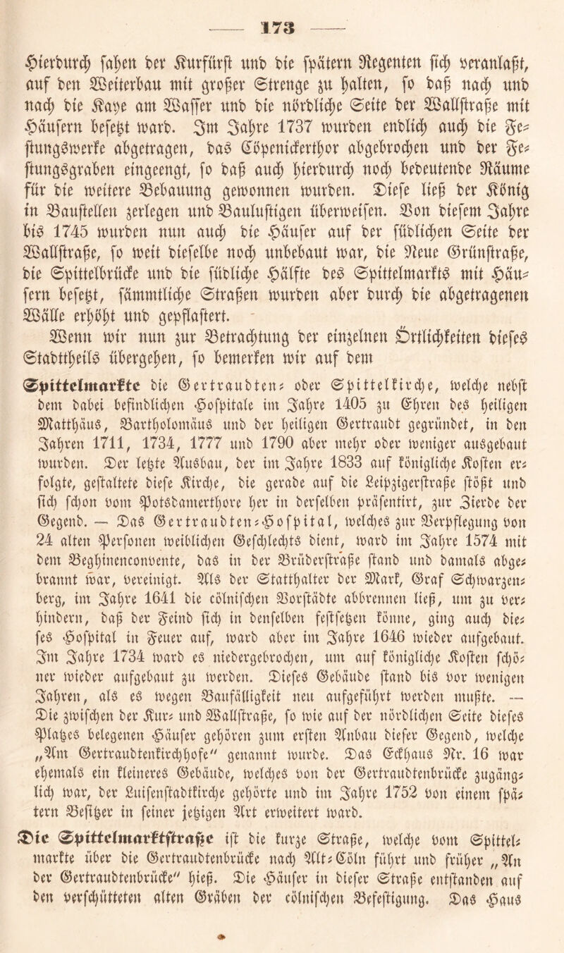 17S |){erburc^ fa^en bev Äurfürft unb bte fpätern Siebenten ft^ ijeranla^t, auf ben Söeiterbau mit ^to^er Strenge p halten, fo bap nad^ unb nach bte ^a^e am Sajfer unb bte nbrbltche ©ette ber Söaltftrafe mit Raufern hefe^t marb. 3m 3ahte 1737 mürben enbltch au$ bte ge^ ftung^merfe abgetragen, ba^ (Ibpentcferthor abgebrochen unb ber ge^ ftung^graben etngeengt, fo bah auch hterburch noch bebeutenbe S^läume für bte mettere Bebauung gemonnen mürben. 2)tefe Iteg ber ^bntg in ^aufteüen ^erlegen unb ^aulufttgen übermetfen. ^on btefem 3ahte bt^ 1745 mürben nun auch bte Käufer auf ber fübltchen 0ette ber ^allftrafe, fo mett btefelbe noch unbebaut mar, bte 97eue ©rünftrafe, bte (^btttetbrüefe unb bte fübltche $atfte be^ ©ptttelmarft^ mit $au^ fern befe^t, fümmtlt^je ©trafen mürben aber burdj) bte abgetragenen 2öäüe erpht unb gepflaftert. ' ^enn mtr nun ^ur Betrachtung ber etn^elnen Örtltchfetten btefe^ ©tabtthetl^ übergehen, fo bemerfen mtr auf bem <^piitelmatftc tte ©evtraubten? ober ©j3tttetftrd)e, methe «ebft bem habet beftnbüd)en »^ofbitate im 3abre 1405 gu be.ö b^^tigen S[)lattbäuö, BartbotomäuS unb ber betügen ©ertraubt öe^rünbet, in ben fahren 1711, 1734, 1777 unb 1790 aber mehr ober meni^er auö^ebaut mürben. 3)er te^te ^(usbau, ber im Sc^b^^ 1^33 auf !ön{gtid)e .Soften ers folgte, gefaltete biefe .^ird)e, bie gerabe auf bie Seibfgerfrafe föpt unb ftd} fd)on oom ^otgbamertbore ber in berfelben bräfentirt, ^ur 3ierbe ber ©egenb. — 2)ag ©ertraubten?»^ofbital, meld)eg ^ur Berbflegung oon 24 alten ^erfonen meiblid)en ©efcbled)tg bient, marb im 3c^bre 1574 mit bem Begbinenconoente, baö in ber Brüberftrafe ftanb unb bamals abge^ brannt mar, oereinigt. ^1$ ber ©tattbalter ber S)tarf, ©raf (^d)mar5en^ berg, im 3abre 1641 bie cölnifc^en Borftäbte abbrennen lief, um ^u oer;: binbern, baf ber ^einb ficb in benfelben feftfe^en fönne, ging and) bie^ feg ^ofbital in Steuer auf, marb aber im 3abre 1646 mteber aufgebaut. 3m Saljre 1734 marb eg niebergebrod)en, um auf föniglid)e iloften fd)ö? ner mieber aufgebaut ^u merben. 3)iefeg ©ebäube ftanb big oor menigen 3(tbren, alg eg megen Baufälügfeit neu aufgefüljrt merben mufte. ™ 3){e ^mifchen ber .^urj; unb SBallftrafe, fo mie auf ber nörblid}cn ©eite biefeg ^la|eg belegenen Käufer geboren gum erften Einbau biefer ©egenb, meld)e „^Im ©ertraubten!ird}bofe'' genannt mürbe. 2)ag ©dbaug 51r. 16 mar ebemalg ein fleinereg ©ebäube, meld)eg oon ber ©ertraubtenbrüde gugängi lid) mar, ber Suifenftabtftrd.)e gehörte unb im Saljre 1752 oon einem fbä^ tern Befi|er in feiner je|igen ^Irt ermeitert marb. ift bie fur^e ©träfe, meld)e Oom ©fitteli marfte über bie ©ertraubtenbrüefe nad) ^(It^^öln führt unb früljer ber ©ertraubtenbrüefe'' bt^Ü* <^äufer in biefer ©trape entftanben auf ben oevfd)ütteten alten ©räben ber cölnifdjen Befeftigung. 2)ag «gang